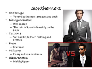 Southerners
• Stereotype
– ‘Poncy Southerners’	arrogant	and	posh
• Dialogue/dialect
– Well	spoken	
– ‘The	rain	in	Spain	falls	mainly	on	the	
plain’
• Costume
– Suit	and	tie,	tailored	clothing	and	
dresses
• Props
– Brief	case
• Make up
– Classy	and	to	a	minimum
• Class/Status
– Middle/Upper
 