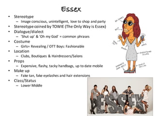 Essex
• Stereotype
– Image	conscious,	unintelligent,	 love	to	shop	and	party
• Stereotype	coined	by	TOWIE	(The	Only	Way	is	Essex)
• Dialogue/dialect
– 'Shut	up’	&	'Oh	my	God'	=	common	phrases	
• Costume
– Girls=	Revealing	/	OTT	Boys:	Fashionable
• Location
– Clubs,	Boutiques	&	Hairdressers/Salons
• Props
– Expensive,	flashy,	tacky	handbags,	up	to	date	mobile
• Make	up
– Fake	tan,	fake	eyelashes	and	hair	extensions
• Class/Status
– Lower	Middle
 