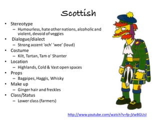 Scottish
• Stereotype
– Humourless,	hate	other	nations,	alcoholic	and	
violent,	devoid	of	veggies
• Dialogue/dialect
– Strong	accent	'och'	'wee’	(loud)
• Costume
– Kilt,	Tartan,	Tam	o'	Shanter
• Location
– Highlands,	Cold	&	Vast	open	spaces
• Props
– Bagpipes,	Haggis,	Whisky
• Make	up
– Ginger	hair	and	freckles
• Class/Status
– Lower	class	(farmers)
http://www.youtube.com/watch?v=fp-jVwBGUsI
 
