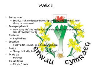 Welsh
• Stereotype
– Small	,dark	haired	people	who	all	play	rugby,	sing	in	choirs,	herd	
sheep	or	mine	(coal)
• Dialogue/dialect
– Very	‘song-like’	and	melodic,	slow	and	exaggerated	pronunciation,	
lack	of	vowels	in	words
• Costume
– Rugby	shirts
• Location
– Rugby	pitch,	church,	pub,	fields	with	sheep
• Props
– Sheep,	daffodils,	leeks,	rugby	ball,	dragons
• Make	up
– Minimal
• Class/Status
– Middle/Lower
 