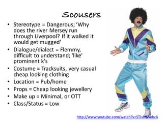 Scousers
• Stereotype	=	Dangerous;	‘Why	
does	the	river	Mersey	run	
through	Liverpool?	If	it	walked	it	
would	get	mugged’
• Dialogue/dialect	=	Flemmy,	
difficult	to	understand;	'like'	
prominent	k's
• Costume	=	Tracksuits,	very	casual	
cheap	looking	clothing
• Location	=	Pub/home
• Props	=	Cheap	looking	jewellery
• Make	up	=	Minimal,	or	OTT	
• Class/Status	=	Low
http://www.youtube.com/watch?v=STIvNjWobzA
 