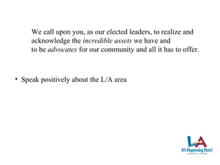 We call upon you, as our elected leaders, to realize and  acknowledge the  incredible assets  we have and  to be  advocates  for our community and all it has to offer. Speak positively about the L/A area 