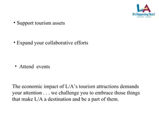 Expand your collaborative efforts Attend  events The economic impact of L/A’s tourism attractions demands your attention . . . we challenge you to embrace those things that make L/A a destination and be a part of them. Support tourism assets 