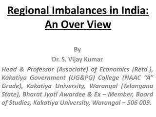 Regional Imbalances in India:
An Over View
By
Dr. S. Vijay Kumar
Head & Professor (Associate) of Economics (Retd.),
Kakatiya Government (UG&PG) College (NAAC “A”
Grade), Kakatiya University, Warangal (Telangana
State), Bharat Jyoti Awardee & Ex – Member, Board
of Studies, Kakatiya University, Warangal – 506 009.
 