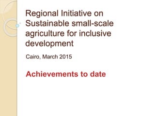 Regional Initiative on
Sustainable small-scale
agriculture for inclusive
development
Cairo, March 2015
Achievements to date
 