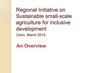 Regional Initiative on
Sustainable small-scale
agriculture for inclusive
development
Cairo, March 2015
An Overview
 