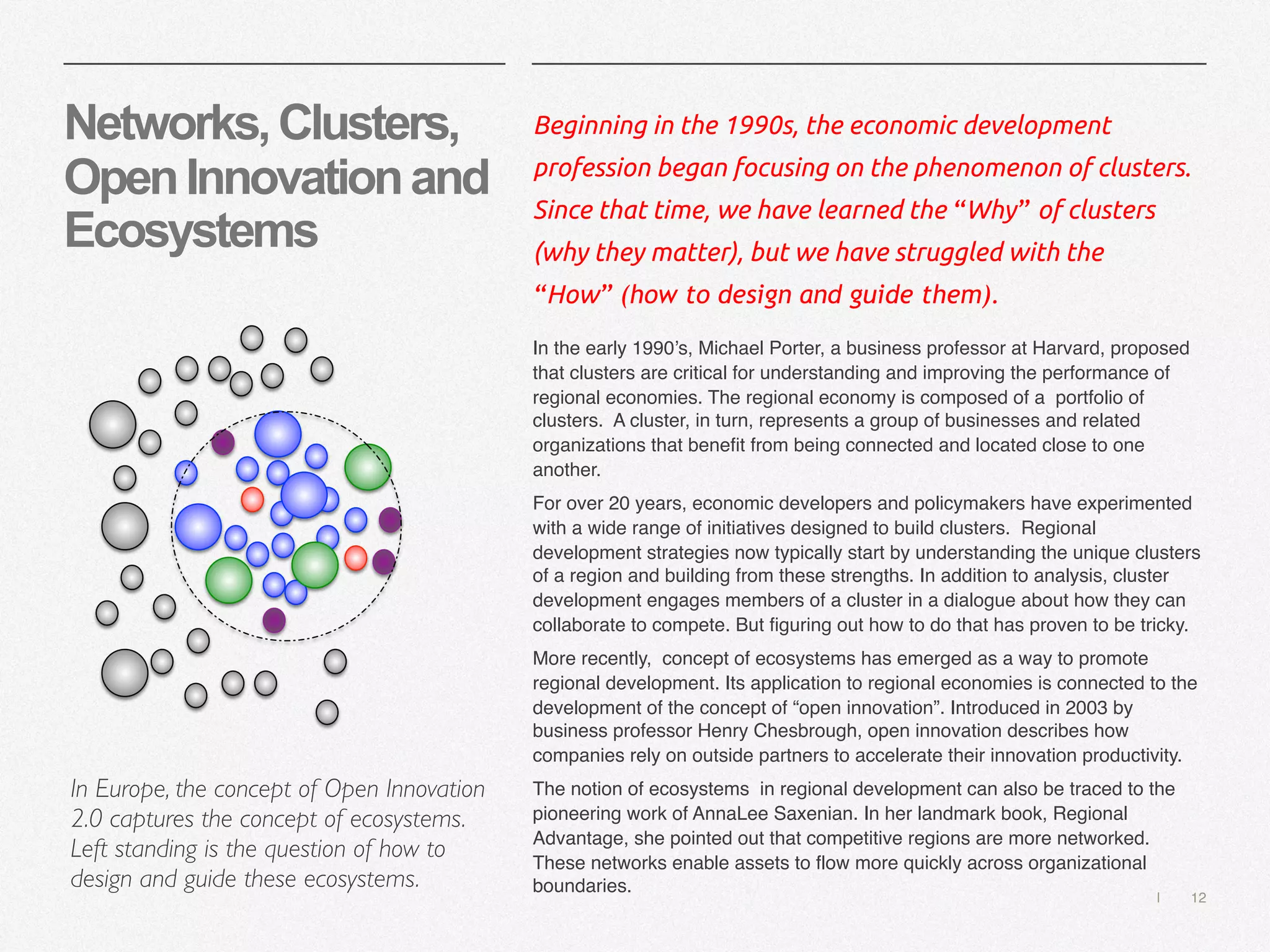 | 12
Networks,Clusters,
OpenInnovationand
Ecosystems
Beginning in the 1990s, the economic development
profession began focusing on the phenomenon of clusters.
Since that time, we have learned the “Why” of clusters
(why they matter), but we have struggled with the
“How” (how to design and guide them).
In the early 1990’s, Michael Porter, a business professor at Harvard, proposed
that clusters are critical for understanding and improving the performance of
regional economies. The regional economy is composed of a portfolio of
clusters. A cluster, in turn, represents a group of businesses and related
organizations that benefit from being connected and located close to one
another.
For over 20 years, economic developers and policymakers have experimented
with a wide range of initiatives designed to build clusters. Regional
development strategies now typically start by understanding the unique clusters
of a region and building from these strengths. In addition to analysis, cluster
development engages members of a cluster in a dialogue about how they can
collaborate to compete. But figuring out how to do that has proven to be tricky.
More recently, concept of ecosystems has emerged as a way to promote
regional development. Its application to regional economies is connected to the
development of the concept of “open innovation”. Introduced in 2003 by
business professor Henry Chesbrough, open innovation describes how
companies rely on outside partners to accelerate their innovation productivity.
The notion of ecosystems in regional development can also be traced to the
pioneering work of AnnaLee Saxenian. In her landmark book, Regional
Advantage, she pointed out that competitive regions are more networked.
These networks enable assets to flow more quickly across organizational
boundaries.
In Europe, the concept of Open Innovation
2.0 captures the concept of ecosystems.
Left standing is the question of how to
design and guide these ecosystems.
 