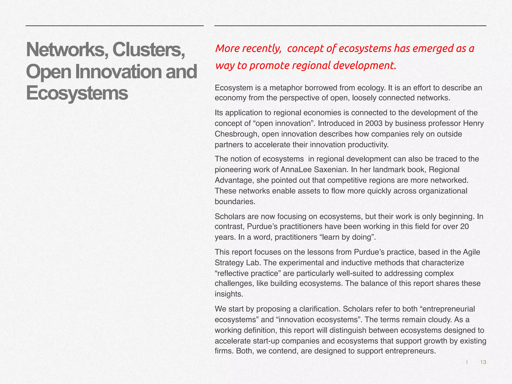 | 13
Networks,Clusters,
OpenInnovationand
Ecosystems
More recently, concept of ecosystems has emerged as a
way to promote regional development.
Ecosystem is a metaphor borrowed from ecology. It is an effort to describe an
economy from the perspective of open, loosely connected networks.
Its application to regional economies is connected to the development of the
concept of “open innovation”. Introduced in 2003 by business professor Henry
Chesbrough, open innovation describes how companies rely on outside
partners to accelerate their innovation productivity.
The notion of ecosystems in regional development can also be traced to the
pioneering work of AnnaLee Saxenian. In her landmark book, Regional
Advantage, she pointed out that competitive regions are more networked.
These networks enable assets to flow more quickly across organizational
boundaries.
Scholars are now focusing on ecosystems, but their work is only beginning. In
contrast, Purdue’s practitioners have been working in this field for over 20
years. In a word, practitioners “learn by doing”.
This report focuses on the lessons from Purdue’s practice, based in the Agile
Strategy Lab. The experimental and inductive methods that characterize
“reflective practice” are particularly well-suited to addressing complex
challenges, like building ecosystems. The balance of this report shares these
insights.
We start by proposing a clarification. Scholars refer to both “entrepreneurial
ecosystems” and “innovation ecosystems”. The terms remain cloudy. As a
working definition, this report will distinguish between ecosystems designed to
accelerate start-up companies and ecosystems that support growth by existing
firms. Both, we contend, are designed to support entrepreneurs.
 