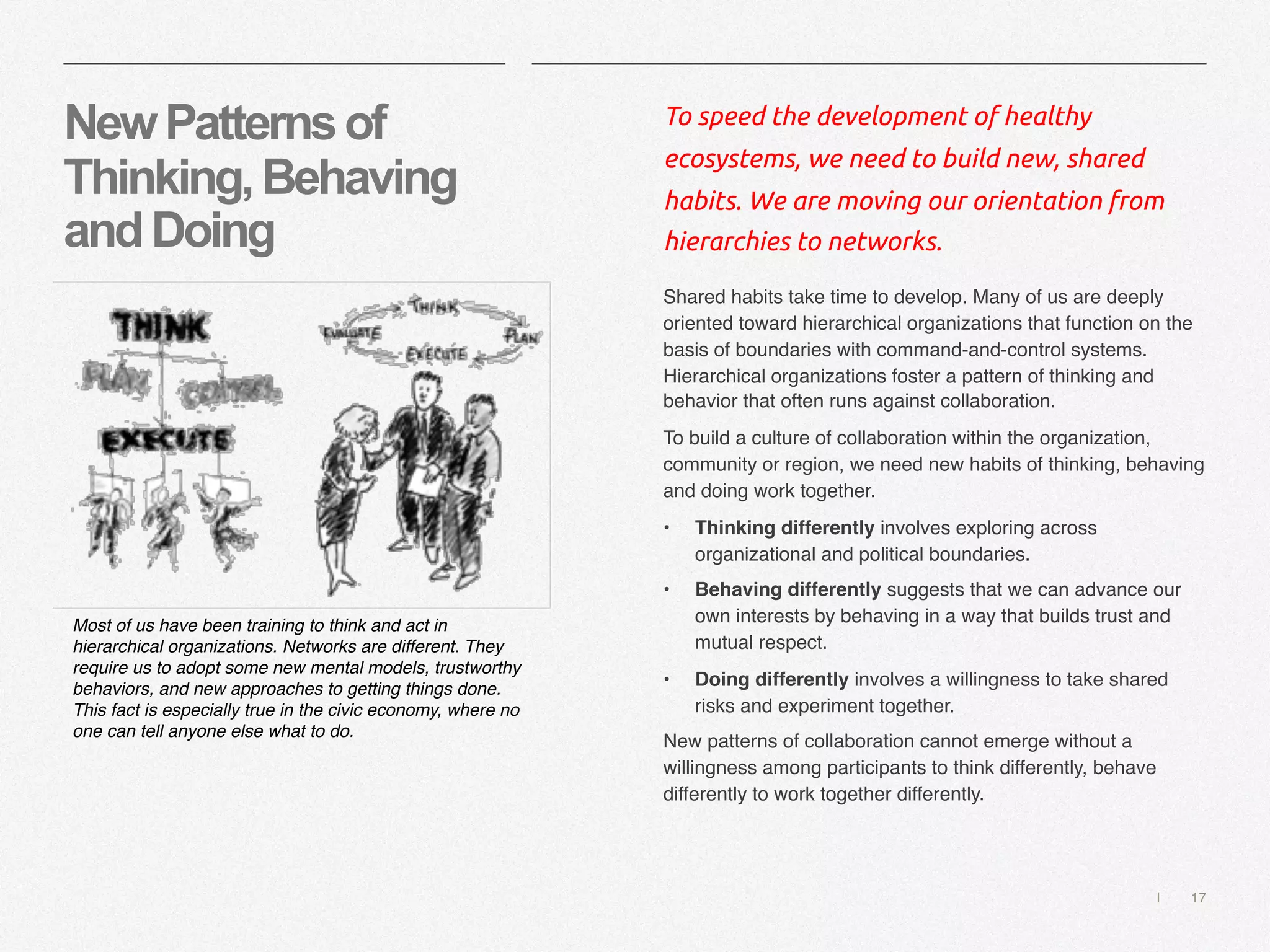 | 17
NewPatternsof
Thinking,Behaving
andDoing
To speed the development of healthy
ecosystems, we need to build new, shared
habits. We are moving our orientation from
hierarchies to networks.
Shared habits take time to develop. Many of us are deeply
oriented toward hierarchical organizations that function on the
basis of boundaries with command-and-control systems.
Hierarchical organizations foster a pattern of thinking and
behavior that often runs against collaboration.
To build a culture of collaboration within the organization,
community or region, we need new habits of thinking, behaving
and doing work together.
• Thinking differently involves exploring across
organizational and political boundaries.
• Behaving differently suggests that we can advance our
own interests by behaving in a way that builds trust and
mutual respect.
• Doing differently involves a willingness to take shared
risks and experiment together.
New patterns of collaboration cannot emerge without a
willingness among participants to think differently, behave
differently to work together differently.
Most of us have been training to think and act in
hierarchical organizations. Networks are different. They
require us to adopt some new mental models, trustworthy
behaviors, and new approaches to getting things done.
This fact is especially true in the civic economy, where no
one can tell anyone else what to do.
 