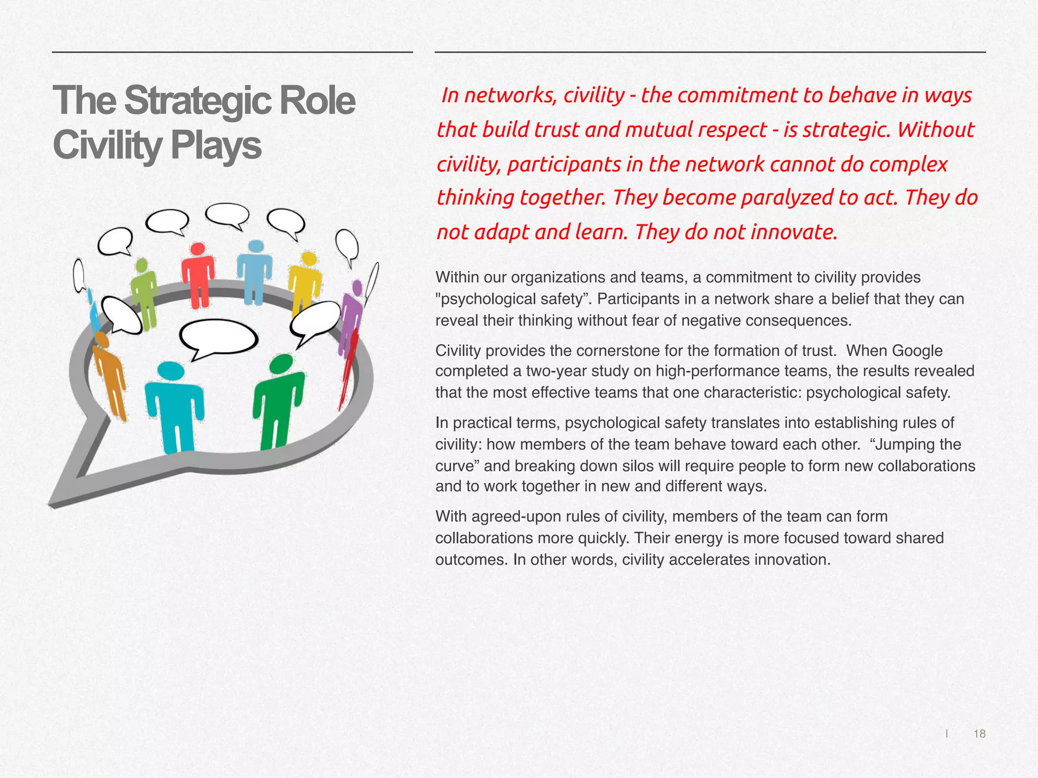 | 18
TheStrategicRole
CivilityPlays
In networks, civility - the commitment to behave in ways
that build trust and mutual respect - is strategic. Without
civility, participants in the network cannot do complex
thinking together. They become paralyzed to act. They do
not adapt and learn. They do not innovate.
Within our organizations and teams, a commitment to civility provides
"psychological safety”. Participants in a network share a belief that they can
reveal their thinking without fear of negative consequences.
Civility provides the cornerstone for the formation of trust. When Google
completed a two-year study on high-performance teams, the results revealed
that the most effective teams that one characteristic: psychological safety.
In practical terms, psychological safety translates into establishing rules of
civility: how members of the team behave toward each other. “Jumping the
curve” and breaking down silos will require people to form new collaborations
and to work together in new and different ways.
With agreed-upon rules of civility, members of the team can form
collaborations more quickly. Their energy is more focused toward shared
outcomes. In other words, civility accelerates innovation.
 