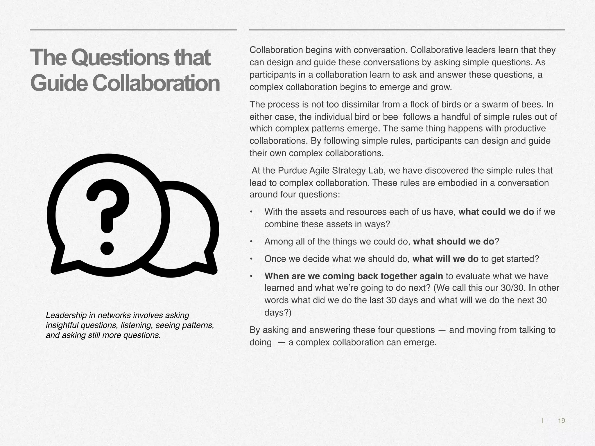 | 19
TheQuestionsthat
GuideCollaboration
Collaboration begins with conversation. Collaborative leaders learn that they
can design and guide these conversations by asking simple questions. As
participants in a collaboration learn to ask and answer these questions, a
complex collaboration begins to emerge and grow.
The process is not too dissimilar from a flock of birds or a swarm of bees. In
either case, the individual bird or bee follows a handful of simple rules out of
which complex patterns emerge. The same thing happens with productive
collaborations. By following simple rules, participants can design and guide
their own complex collaborations.
At the Purdue Agile Strategy Lab, we have discovered the simple rules that
lead to complex collaboration. These rules are embodied in a conversation
around four questions:
• With the assets and resources each of us have, what could we do if we
combine these assets in ways?
• Among all of the things we could do, what should we do?
• Once we decide what we should do, what will we do to get started?
• When are we coming back together again to evaluate what we have
learned and what we’re going to do next? (We call this our 30/30. In other
words what did we do the last 30 days and what will we do the next 30
days?)
By asking and answering these four questions — and moving from talking to
doing — a complex collaboration can emerge.
Leadership in networks involves asking
insightful questions, listening, seeing patterns,
and asking still more questions.
 