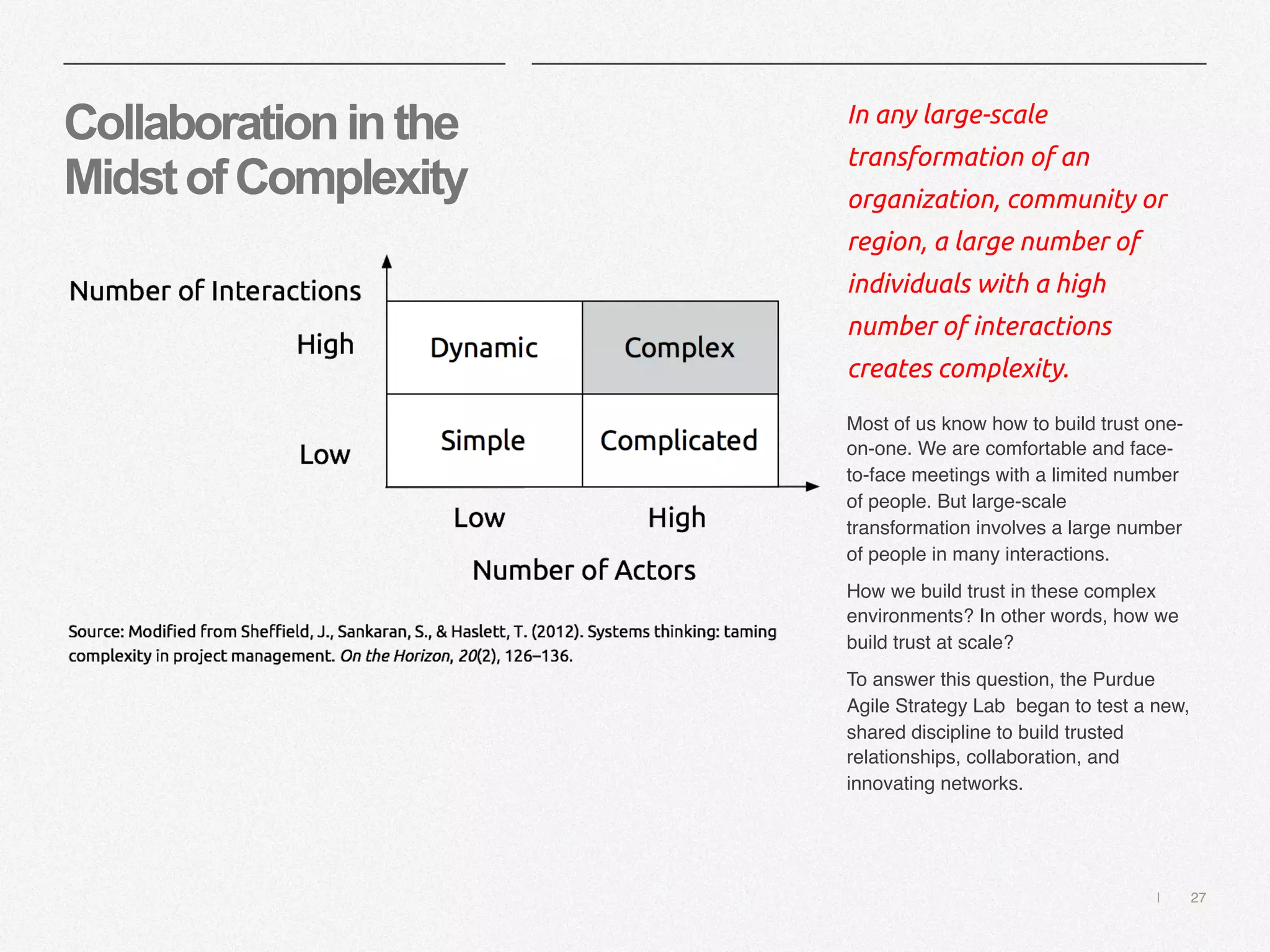 | 27
Collaborationinthe
MidstofComplexity
In any large-scale
transformation of an
organization, community or
region, a large number of
individuals with a high
number of interactions
creates complexity.
Most of us know how to build trust one-
on-one. We are comfortable and face-
to-face meetings with a limited number
of people. But large-scale
transformation involves a large number
of people in many interactions.
How we build trust in these complex
environments? In other words, how we
build trust at scale?
To answer this question, the Purdue
Agile Strategy Lab began to test a new,
shared discipline to build trusted
relationships, collaboration, and
innovating networks.
 