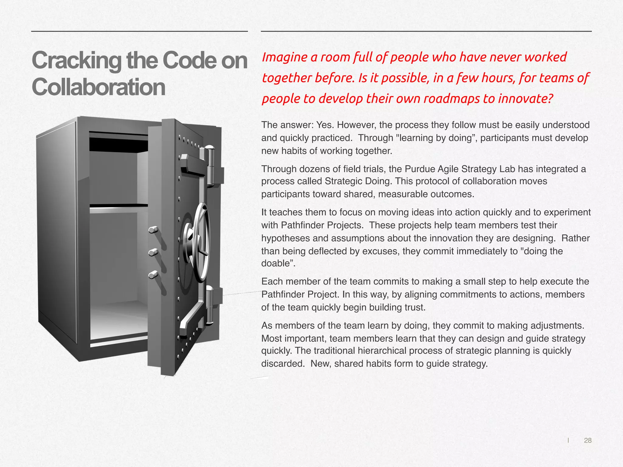 | 28
CrackingtheCodeon
Collaboration
Imagine a room full of people who have never worked
together before. Is it possible, in a few hours, for teams of
people to develop their own roadmaps to innovate?
The answer: Yes. However, the process they follow must be easily understood
and quickly practiced. Through "learning by doing”, participants must develop
new habits of working together.
Through dozens of field trials, the Purdue Agile Strategy Lab has integrated a
process called Strategic Doing. This protocol of collaboration moves
participants toward shared, measurable outcomes.
It teaches them to focus on moving ideas into action quickly and to experiment
with Pathfinder Projects. These projects help team members test their
hypotheses and assumptions about the innovation they are designing. Rather
than being deflected by excuses, they commit immediately to "doing the
doable”.
Each member of the team commits to making a small step to help execute the
Pathfinder Project. In this way, by aligning commitments to actions, members
of the team quickly begin building trust.
As members of the team learn by doing, they commit to making adjustments.
Most important, team members learn that they can design and guide strategy
quickly. The traditional hierarchical process of strategic planning is quickly
discarded. New, shared habits form to guide strategy.
 