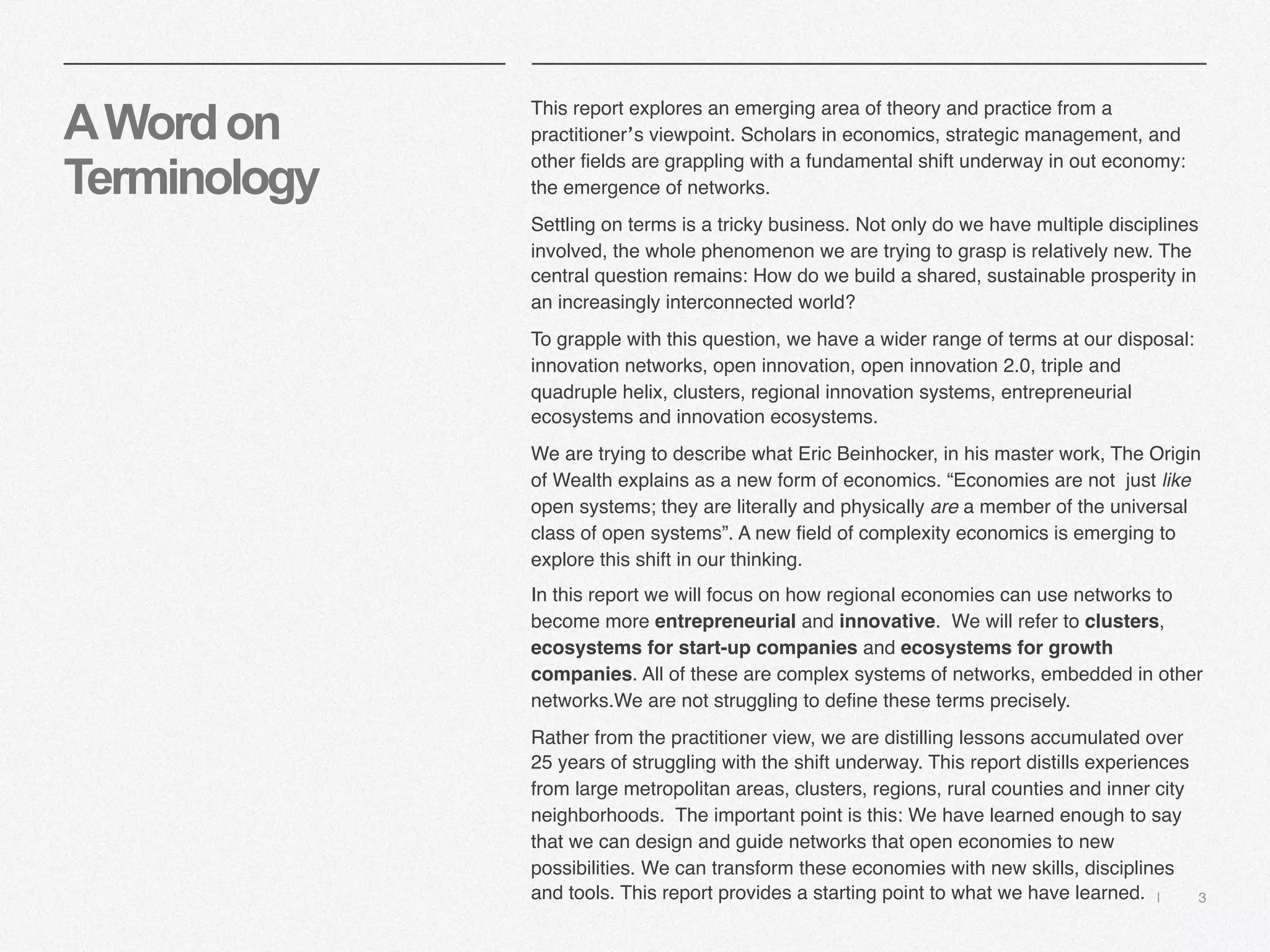 | 3
AWordon
Terminology
This report explores an emerging area of theory and practice from a
practitioner’s viewpoint. Scholars in economics, strategic management, and
other fields are grappling with a fundamental shift underway in out economy:
the emergence of networks.
Settling on terms is a tricky business. Not only do we have multiple disciplines
involved, the whole phenomenon we are trying to grasp is relatively new. The
central question remains: How do we build a shared, sustainable prosperity in
an increasingly interconnected world?
To grapple with this question, we have a wider range of terms at our disposal:
innovation networks, open innovation, open innovation 2.0, triple and
quadruple helix, clusters, regional innovation systems, entrepreneurial
ecosystems and innovation ecosystems.
We are trying to describe what Eric Beinhocker, in his master work, The Origin
of Wealth explains as a new form of economics. “Economies are not just like
open systems; they are literally and physically are a member of the universal
class of open systems”. A new field of complexity economics is emerging to
explore this shift in our thinking.
In this report we will focus on how regional economies can use networks to
become more entrepreneurial and innovative. We will refer to clusters,
ecosystems for start-up companies and ecosystems for growth
companies. All of these are complex systems of networks, embedded in other
networks.We are not struggling to define these terms precisely.
Rather from the practitioner view, we are distilling lessons accumulated over
25 years of struggling with the shift underway. This report distills experiences
from large metropolitan areas, clusters, regions, rural counties and inner city
neighborhoods. The important point is this: We have learned enough to say
that we can design and guide networks that open economies to new
possibilities. We can transform these economies with new skills, disciplines
and tools. This report provides a starting point to what we have learned.
 