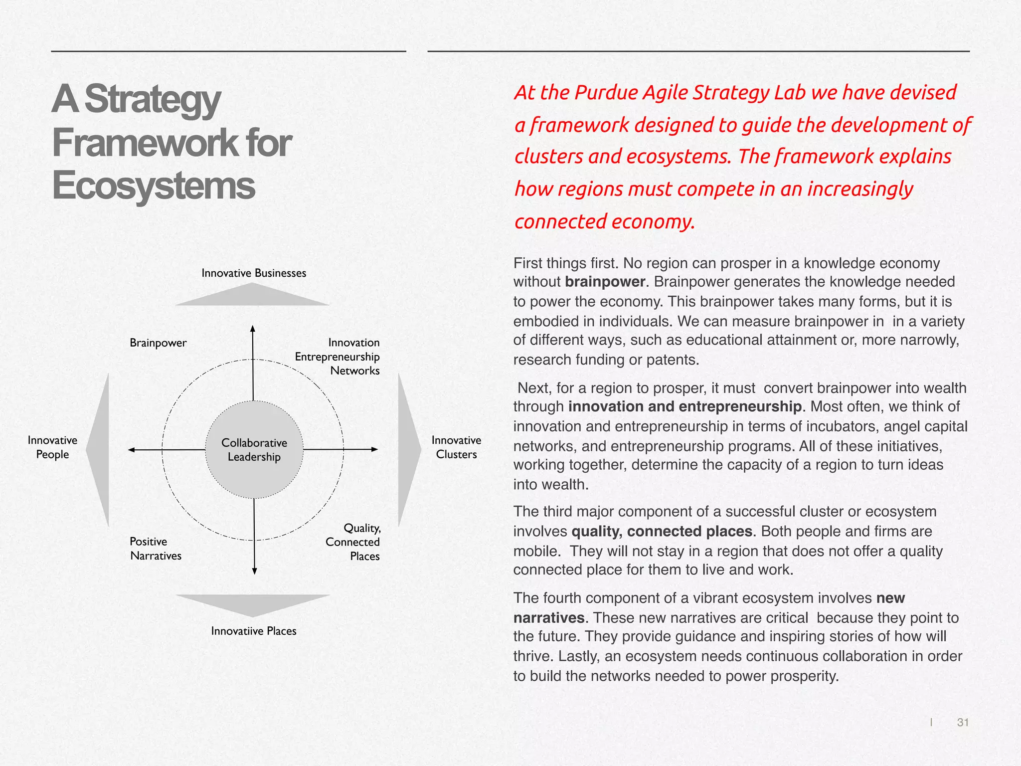 | 31
AStrategy
Frameworkfor
Ecosystems
At the Purdue Agile Strategy Lab we have devised
a framework designed to guide the development of
clusters and ecosystems. The framework explains
how regions must compete in an increasingly
connected economy.
First things first. No region can prosper in a knowledge economy
without brainpower. Brainpower generates the knowledge needed
to power the economy. This brainpower takes many forms, but it is
embodied in individuals. We can measure brainpower in in a variety
of different ways, such as educational attainment or, more narrowly,
research funding or patents.
Next, for a region to prosper, it must convert brainpower into wealth
through innovation and entrepreneurship. Most often, we think of
innovation and entrepreneurship in terms of incubators, angel capital
networks, and entrepreneurship programs. All of these initiatives,
working together, determine the capacity of a region to turn ideas
into wealth.
The third major component of a successful cluster or ecosystem
involves quality, connected places. Both people and firms are
mobile. They will not stay in a region that does not offer a quality
connected place for them to live and work.
The fourth component of a vibrant ecosystem involves new
narratives. These new narratives are critical because they point to
the future. They provide guidance and inspiring stories of how will
thrive. Lastly, an ecosystem needs continuous collaboration in order
to build the networks needed to power prosperity.
Brainpower Innovation
Entrepreneurship
Networks
Positive
Narratives
Quality,
Connected
Places
Collaborative
Leadership
Innovative Businesses
Innovative
People
Innovative
Clusters
Innovatiive Places
 