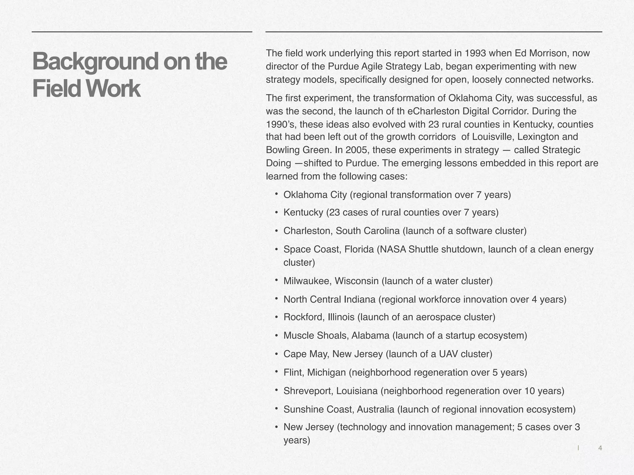 | 4
Backgroundonthe
FieldWork
The field work underlying this report started in 1993 when Ed Morrison, now
director of the Purdue Agile Strategy Lab, began experimenting with new
strategy models, specifically designed for open, loosely connected networks.
The first experiment, the transformation of Oklahoma City, was successful, as
was the second, the launch of th eCharleston Digital Corridor. During the
1990’s, these ideas also evolved with 23 rural counties in Kentucky, counties
that had been left out of the growth corridors of Louisville, Lexington and
Bowling Green. In 2005, these experiments in strategy — called Strategic
Doing —shifted to Purdue. The emerging lessons embedded in this report are
learned from the following cases:
• Oklahoma City (regional transformation over 7 years)
• Kentucky (23 cases of rural counties over 7 years)
• Charleston, South Carolina (launch of a software cluster)
• Space Coast, Florida (NASA Shuttle shutdown, launch of a clean energy
cluster)
• Milwaukee, Wisconsin (launch of a water cluster)
• North Central Indiana (regional workforce innovation over 4 years)
• Rockford, Illinois (launch of an aerospace cluster)
• Muscle Shoals, Alabama (launch of a startup ecosystem)
• Cape May, New Jersey (launch of a UAV cluster)
• Flint, Michigan (neighborhood regeneration over 5 years)
• Shreveport, Louisiana (neighborhood regeneration over 10 years)
• Sunshine Coast, Australia (launch of regional innovation ecosystem)
• New Jersey (technology and innovation management; 5 cases over 3
years)
 