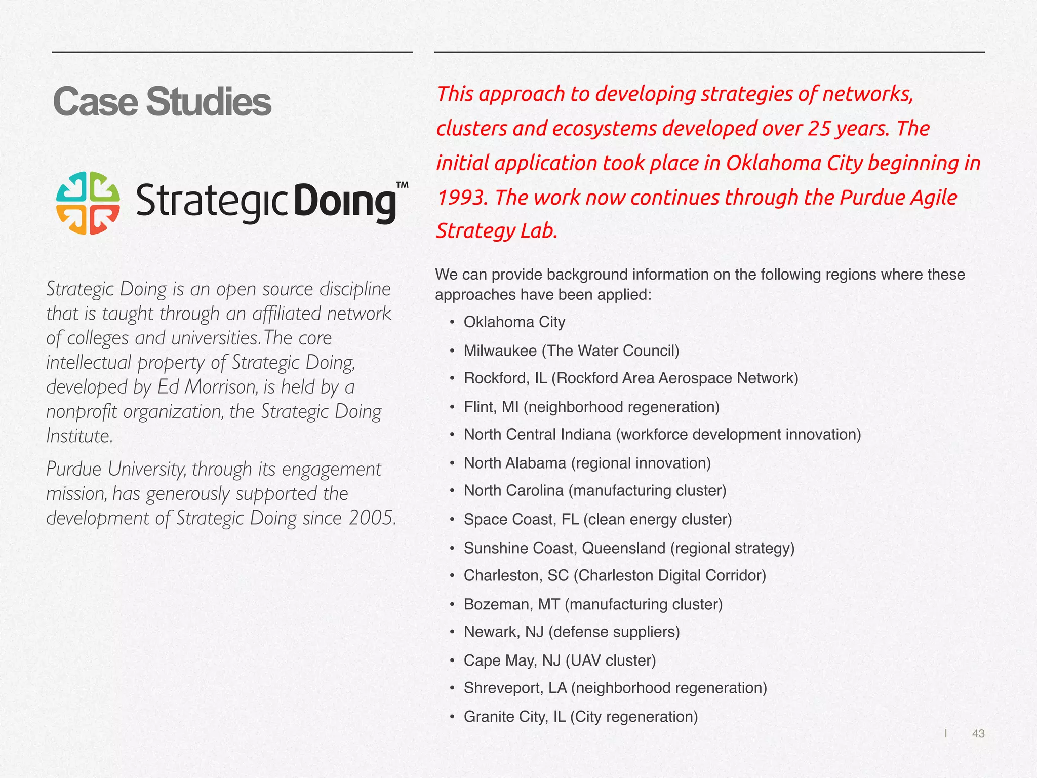 | 43
CaseStudies This approach to developing strategies of networks,
clusters and ecosystems developed over 25 years. The
initial application took place in Oklahoma City beginning in
1993. The work now continues through the Purdue Agile
Strategy Lab.
We can provide background information on the following regions where these
approaches have been applied:
• Oklahoma City
• Milwaukee (The Water Council)
• Rockford, IL (Rockford Area Aerospace Network)
• Flint, MI (neighborhood regeneration)
• North Central Indiana (workforce development innovation)
• North Alabama (regional innovation)
• North Carolina (manufacturing cluster)
• Space Coast, FL (clean energy cluster)
• Sunshine Coast, Queensland (regional strategy)
• Charleston, SC (Charleston Digital Corridor)
• Bozeman, MT (manufacturing cluster)
• Newark, NJ (defense suppliers)
• Cape May, NJ (UAV cluster)
• Shreveport, LA (neighborhood regeneration)
• Granite City, IL (City regeneration)
Strategic Doing is an open source discipline
that is taught through an affiliated network
of colleges and universities.The core
intellectual property of Strategic Doing,
developed by Ed Morrison, is held by a
nonprofit organization, the Strategic Doing
Institute.
Purdue University, through its engagement
mission, has generously supported the
development of Strategic Doing since 2005.
 