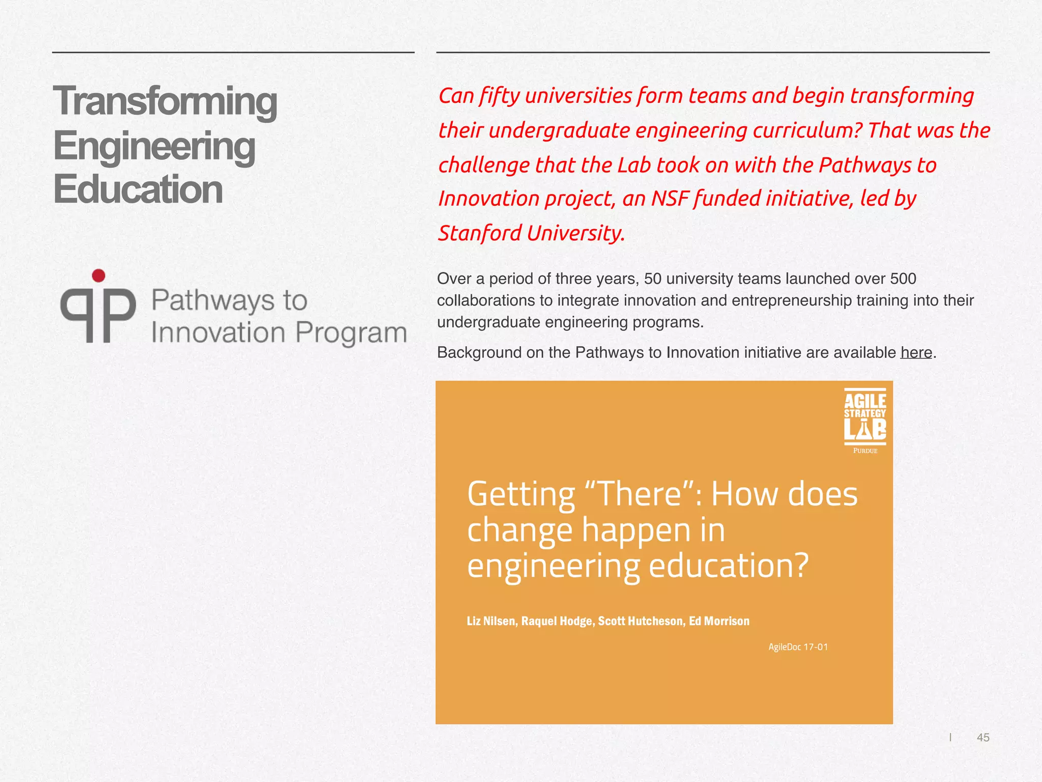 | 45
Transforming
Engineering
Education
Can fifty universities form teams and begin transforming
their undergraduate engineering curriculum? That was the
challenge that the Lab took on with the Pathways to
Innovation project, an NSF funded initiative, led by
Stanford University.
Over a period of three years, 50 university teams launched over 500
collaborations to integrate innovation and entrepreneurship training into their
undergraduate engineering programs.
Background on the Pathways to Innovation initiative are available here.
 