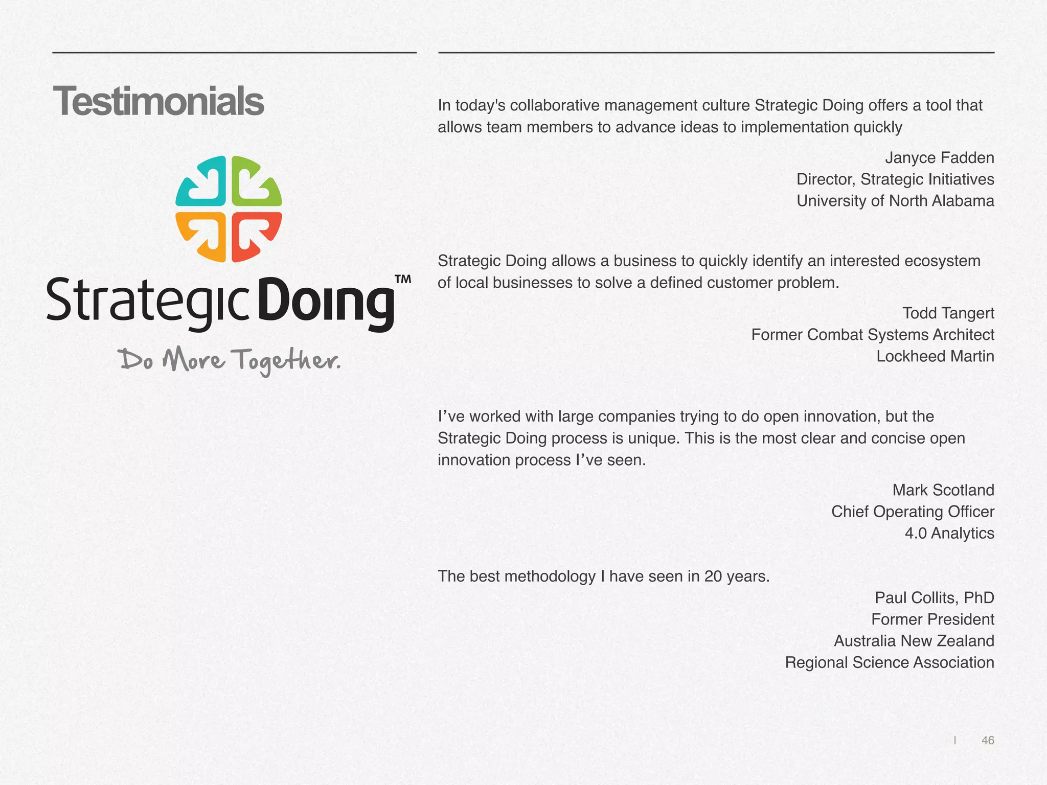 | 46
Testimonials In today's collaborative management culture Strategic Doing offers a tool that
allows team members to advance ideas to implementation quickly
Janyce Fadden 
Director, Strategic Initiatives
University of North Alabama
Strategic Doing allows a business to quickly identify an interested ecosystem
of local businesses to solve a defined customer problem.
Todd Tangert
Former Combat Systems Architect
Lockheed Martin
I’ve worked with large companies trying to do open innovation, but the
Strategic Doing process is unique. This is the most clear and concise open
innovation process I’ve seen.
Mark Scotland 
Chief Operating Officer
4.0 Analytics
The best methodology I have seen in 20 years.
Paul Collits, PhD 
Former President
Australia New Zealand
Regional Science Association
 