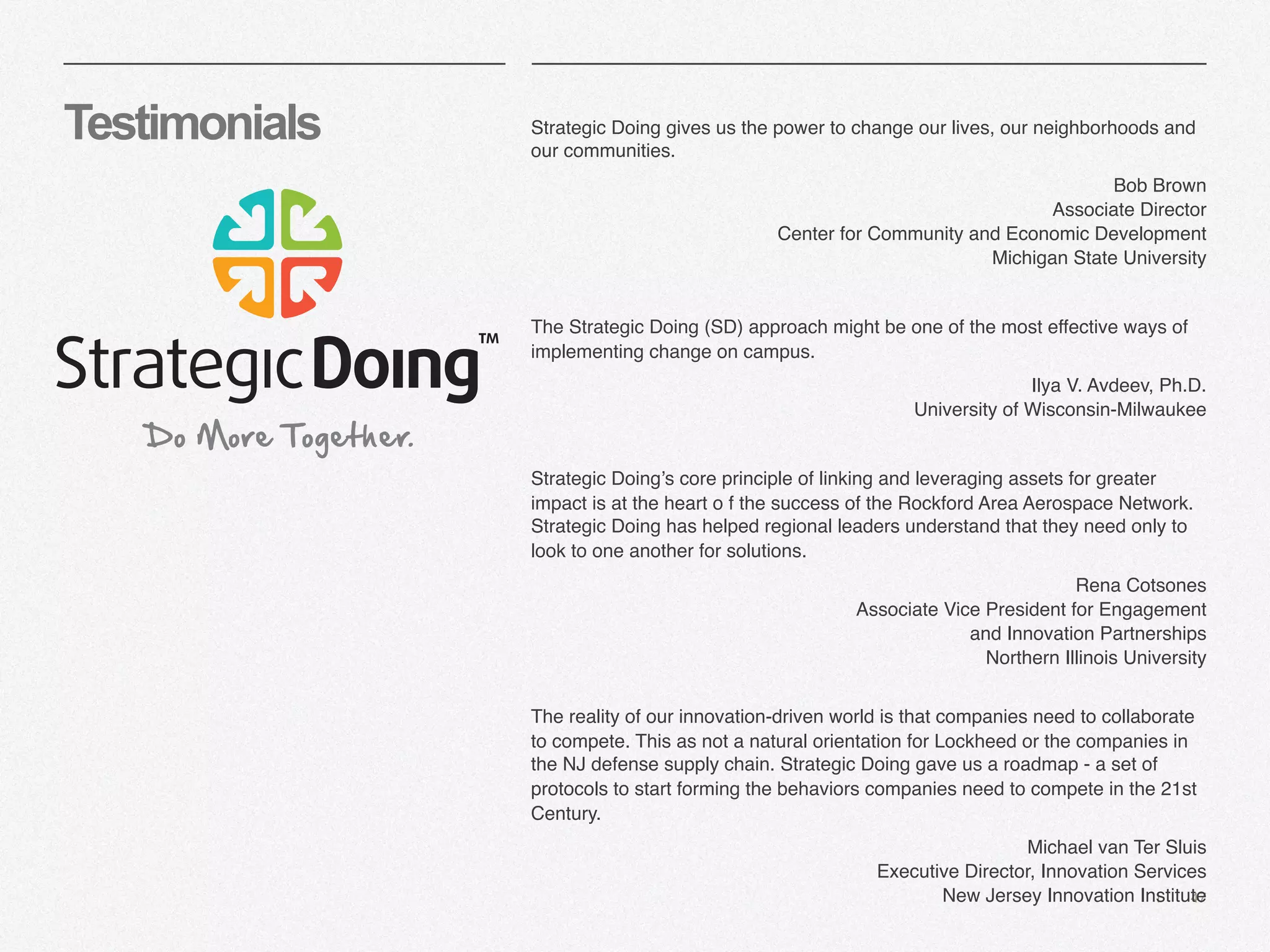 | 47
Testimonials Strategic Doing gives us the power to change our lives, our neighborhoods and
our communities.
Bob Brown
Associate Director
Center for Community and Economic Development
Michigan State University
The Strategic Doing (SD) approach might be one of the most effective ways of
implementing change on campus.
Ilya V. Avdeev, Ph.D. 
University of Wisconsin-Milwaukee
Strategic Doing’s core principle of linking and leveraging assets for greater
impact is at the heart o f the success of the Rockford Area Aerospace Network.
Strategic Doing has helped regional leaders understand that they need only to
look to one another for solutions.
Rena Cotsones
Associate Vice President for Engagement
and Innovation Partnerships
Northern Illinois University
The reality of our innovation-driven world is that companies need to collaborate
to compete. This as not a natural orientation for Lockheed or the companies in
the NJ defense supply chain. Strategic Doing gave us a roadmap - a set of
protocols to start forming the behaviors companies need to compete in the 21st
Century.
Michael van Ter Sluis
Executive Director, Innovation Services
New Jersey Innovation Institute
 