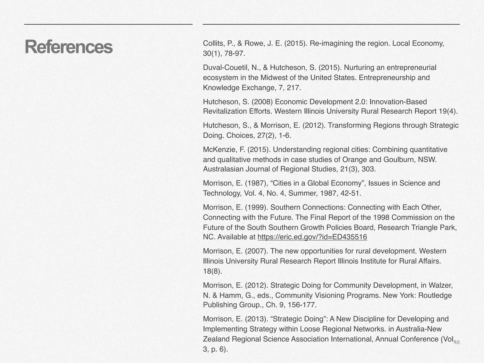 | 48
References Collits, P., & Rowe, J. E. (2015). Re-imagining the region. Local Economy,
30(1), 78-97.
Duval-Couetil, N., & Hutcheson, S. (2015). Nurturing an entrepreneurial
ecosystem in the Midwest of the United States. Entrepreneurship and
Knowledge Exchange, 7, 217.
Hutcheson, S. (2008) Economic Development 2.0: Innovation-Based
Revitalization Efforts. Western Illinois University Rural Research Report 19(4).
Hutcheson, S., & Morrison, E. (2012). Transforming Regions through Strategic
Doing. Choices, 27(2), 1-6.
McKenzie, F. (2015). Understanding regional cities: Combining quantitative
and qualitative methods in case studies of Orange and Goulburn, NSW.
Australasian Journal of Regional Studies, 21(3), 303.
Morrison, E. (1987), “Cities in a Global Economy”, Issues in Science and
Technology, Vol. 4, No. 4, Summer, 1987, 42-51.
Morrison, E. (1999). Southern Connections: Connecting with Each Other,
Connecting with the Future. The Final Report of the 1998 Commission on the
Future of the South Southern Growth Policies Board, Research Triangle Park,
NC. Available at https://eric.ed.gov/?id=ED435516
Morrison, E. (2007). The new opportunities for rural development. Western
Illinois University Rural Research Report Illinois Institute for Rural Affairs.
18(8).
Morrison, E. (2012). Strategic Doing for Community Development, in Walzer,
N. & Hamm, G., eds., Community Visioning Programs. New York: Routledge
Publishing Group., Ch. 9, 156-177.
Morrison, E. (2013). “Strategic Doing”: A New Discipline for Developing and
Implementing Strategy within Loose Regional Networks. in Australia-New
Zealand Regional Science Association International, Annual Conference (Vol.
3, p. 6).
 