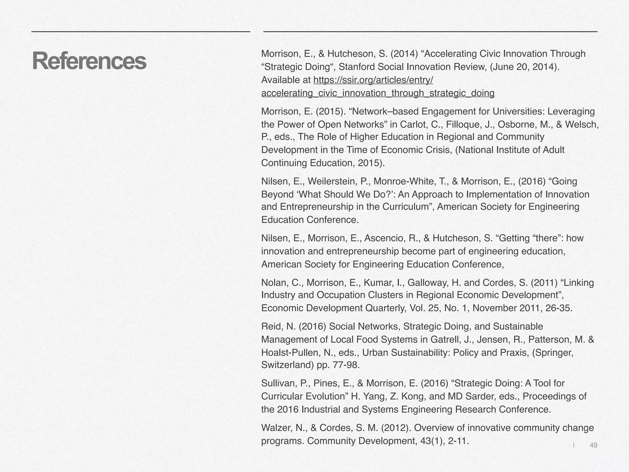 | 49
References
Morrison, E., & Hutcheson, S. (2014) “Accelerating Civic Innovation Through
“Strategic Doing“, Stanford Social Innovation Review, (June 20, 2014). 
Available at https://ssir.org/articles/entry/
accelerating_civic_innovation_through_strategic_doing
Morrison, E. (2015). “Network–based Engagement for Universities: Leveraging
the Power of Open Networks” in Carlot, C., Filloque, J., Osborne, M., & Welsch,
P., eds., The Role of Higher Education in Regional and Community
Development in the Time of Economic Crisis, (National Institute of Adult
Continuing Education, 2015).
Nilsen, E., Weilerstein, P., Monroe-White, T., & Morrison, E., (2016) “Going
Beyond ‘What Should We Do?’: An Approach to Implementation of Innovation
and Entrepreneurship in the Curriculum”, American Society for Engineering
Education Conference.
Nilsen, E., Morrison, E., Ascencio, R., & Hutcheson, S. “Getting “there”: how
innovation and entrepreneurship become part of engineering education,
American Society for Engineering Education Conference,
Nolan, C., Morrison, E., Kumar, I., Galloway, H. and Cordes, S. (2011) “Linking
Industry and Occupation Clusters in Regional Economic Development”,
Economic Development Quarterly, Vol. 25, No. 1, November 2011, 26-35. 
Reid, N. (2016) Social Networks, Strategic Doing, and Sustainable
Management of Local Food Systems in Gatrell, J., Jensen, R., Patterson, M. &
Hoalst-Pullen, N., eds., Urban Sustainability: Policy and Praxis, (Springer,
Switzerland) pp. 77-98. 
Sullivan, P., Pines, E., & Morrison, E. (2016) “Strategic Doing: A Tool for
Curricular Evolution” H. Yang, Z. Kong, and MD Sarder, eds., Proceedings of
the 2016 Industrial and Systems Engineering Research Conference.
Walzer, N., & Cordes, S. M. (2012). Overview of innovative community change
programs. Community Development, 43(1), 2-11.
 