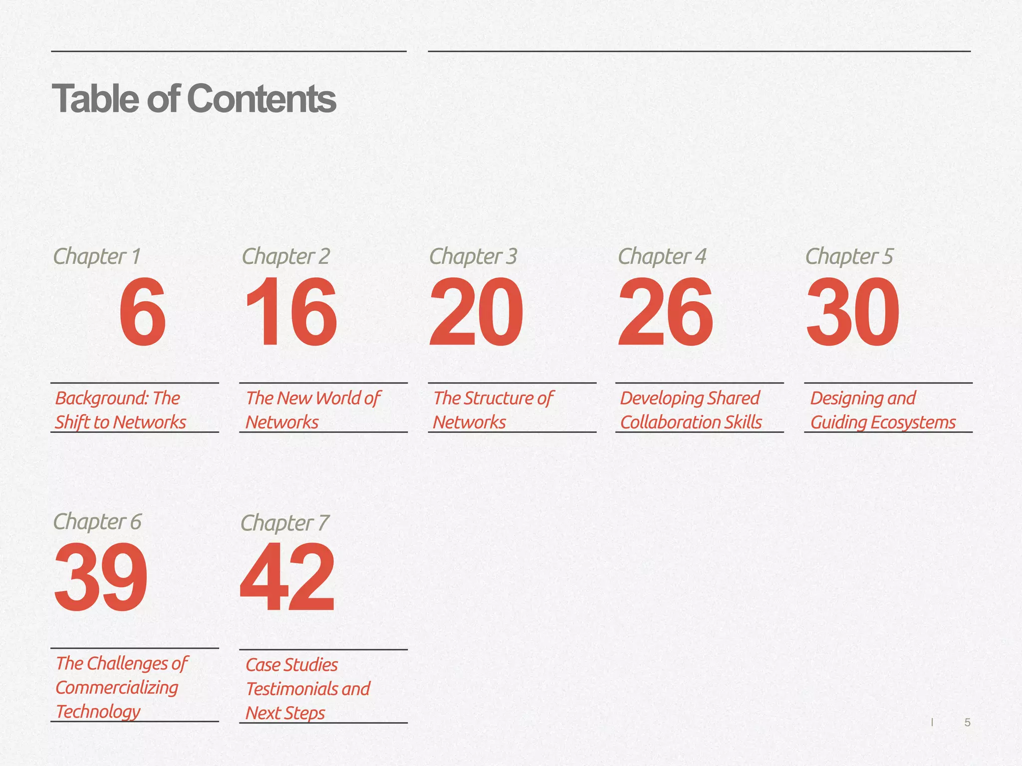 | 5
TableofContents
6 16 20 26 30
Chapter1 Chapter2 Chapter3 Chapter4 Chapter5
Background: The
Shift to Networks
The New World of
Networks
The Structure of
Networks
Developing Shared
Collaboration Skills
Designing and
Guiding Ecosystems
39
Chapter6
The Challenges of
Commercializing
Technology
42
Chapter7
Case Studies
Testimonials and
Next Steps
 
