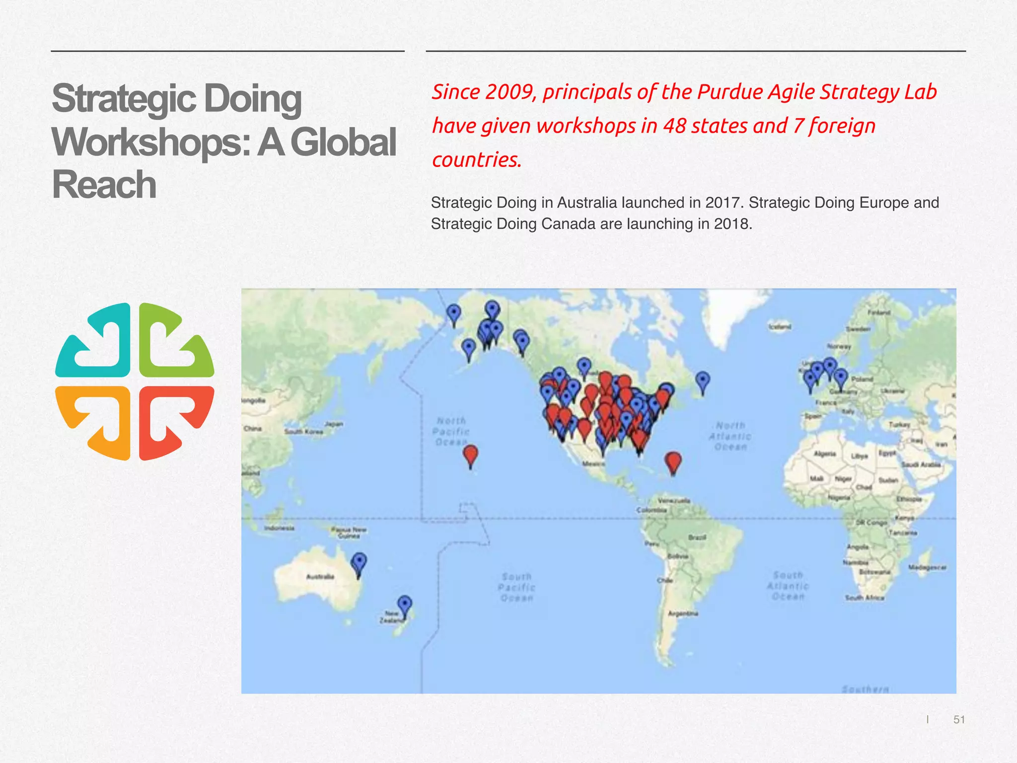 | 51
StrategicDoing
Workshops:AGlobal
Reach
Since 2009, principals of the Purdue Agile Strategy Lab
have given workshops in 48 states and 7 foreign
countries.
Strategic Doing in Australia launched in 2017. Strategic Doing Europe and
Strategic Doing Canada are launching in 2018.
 