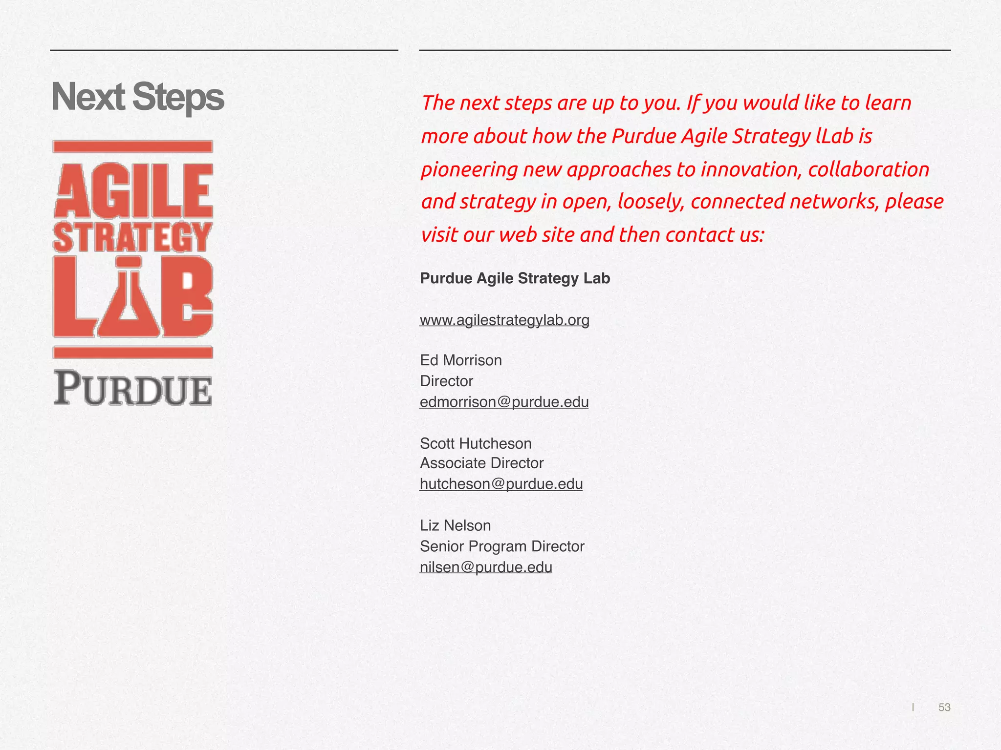 | 53
NextSteps The next steps are up to you. If you would like to learn
more about how the Purdue Agile Strategy lLab is
pioneering new approaches to innovation, collaboration
and strategy in open, loosely, connected networks, please
visit our web site and then contact us:
Purdue Agile Strategy Lab
www.agilestrategylab.org
Ed Morrison
Director
edmorrison@purdue.edu
Scott Hutcheson
Associate Director
hutcheson@purdue.edu
Liz Nelson
Senior Program Director
nilsen@purdue.edu
 