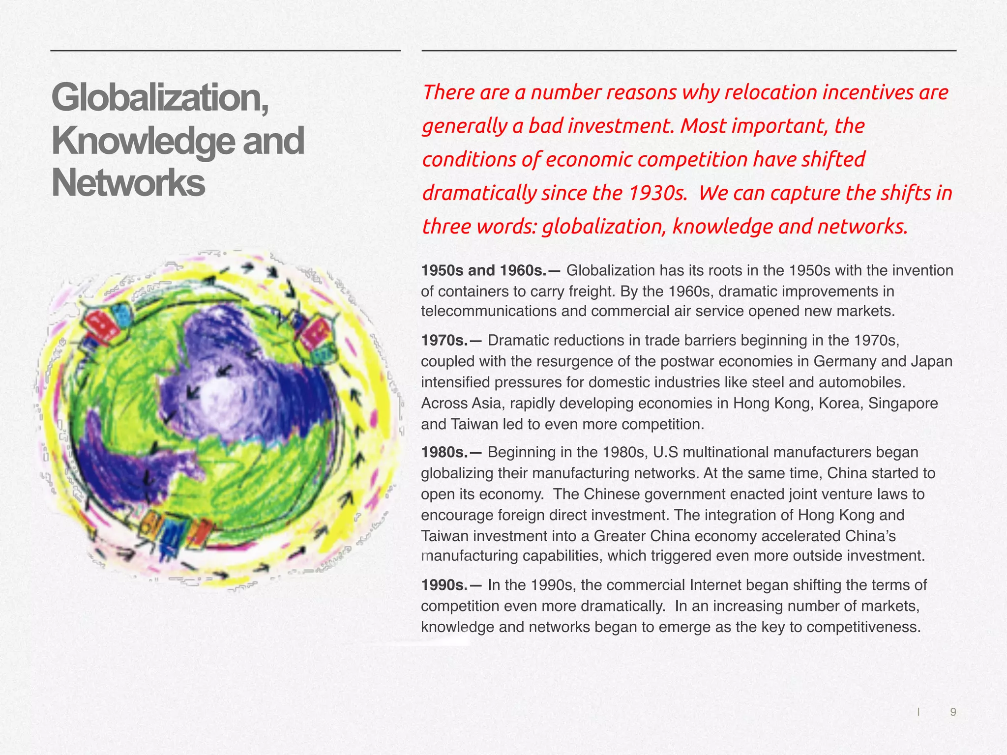 | 9
Globalization,
Knowledgeand
Networks
There are a number reasons why relocation incentives are
generally a bad investment. Most important, the
conditions of economic competition have shifted
dramatically since the 1930s. We can capture the shifts in
three words: globalization, knowledge and networks.
1950s and 1960s.— Globalization has its roots in the 1950s with the invention
of containers to carry freight. By the 1960s, dramatic improvements in
telecommunications and commercial air service opened new markets.
1970s.— Dramatic reductions in trade barriers beginning in the 1970s,
coupled with the resurgence of the postwar economies in Germany and Japan
intensified pressures for domestic industries like steel and automobiles.
Across Asia, rapidly developing economies in Hong Kong, Korea, Singapore
and Taiwan led to even more competition.
1980s.— Beginning in the 1980s, U.S multinational manufacturers began
globalizing their manufacturing networks. At the same time, China started to
open its economy. The Chinese government enacted joint venture laws to
encourage foreign direct investment. The integration of Hong Kong and
Taiwan investment into a Greater China economy accelerated China’s
manufacturing capabilities, which triggered even more outside investment.
1990s.— In the 1990s, the commercial Internet began shifting the terms of
competition even more dramatically. In an increasing number of markets,
knowledge and networks began to emerge as the key to competitiveness.
 