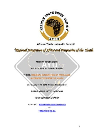 1
AFRICAN YOUTH UNION
FOURTH ANNUAL SUMMIT PAPER
THEME: REGIONAL INTEGRATION OF AFRICA AND
A PERSPECTIVE FROM THE YOUTH
DATE: July 18-19 2015 (Nelson Mandela Day)
SUMMIT VENUE: HOTEL AFRICANA
HOST COUNTRY: UGANDA
CONTACT: IRISNXUMALO@AYU.ORG.ZA
or
TIM@AYU.ORG.ZA
 
