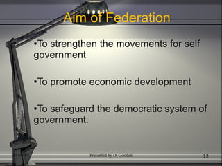 Aim of Federation To strengthen the movements for self government To promote economic development To safeguard the democratic system of government. 01/04/10 Presented by D. Gooden 