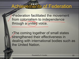 Achievements of Federation Federation facilitated the movement from colonialism to independence through a united voice. The coming together of small states strengthened their effectiveness in dealing with international bodies such as the United Nation. 01/04/10 Presented by D. Gooden 