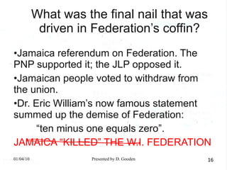 What was the final nail that was driven in Federation’s coffin? Jamaica referendum on Federation. The PNP supported it; the JLP opposed it. Jamaican people voted to withdraw from the union. Dr. Eric William’s now famous statement summed up the demise of Federation: “ ten minus one equals zero”. JAMAICA “KILLED” THE W.I. FEDERATION 01/04/10 Presented by D. Gooden 