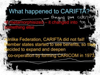 What happened to CARIFTA? It metamorphisized – it changed into something else Unlike Federation, CARIFTA did not fail! Member states started to see benefits, so they decided to expand and deepen co-orperation by forming CARICOM in 1973 . 01/04/10 Presented by D. Gooden 