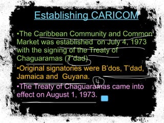 Establishing CARICOM The Caribbean Community and Common Market was established  on July 4, 1973 with the signing of the Treaty of Chaguaramas (T’dad) Original signatories were B’dos, T’dad, Jamaica and  Guyana. The Treaty of Chaguaramas came into effect on August 1, 1973. 01/04/10 Presented by D. Gooden 