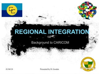 REGIONAL INTEGRATION Background to CARICOM 01/04/10 Presented by D. Gooden 