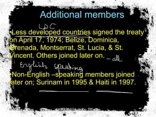 Additional members Less developed countries signed the treaty on April 17, 1974; Belize, Dominica, Grenada, Montserrat, St. Lucia, & St. Vincent. Others joined later on. Non-English –speaking members joined later on; Surinam in 1995 & Haiti in 1997. 01/04/10 Presented by D. Gooden 