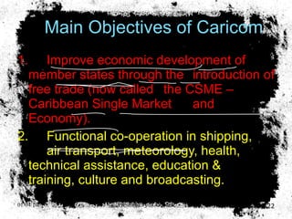 Main Objectives of Caricom 1. Improve economic development of  member states through the  introduction of free trade (now called  the CSME –Caribbean Single Market  and  Economy). 2. Functional co-operation in shipping,  air transport, meteorology, health,  technical assistance, education &  training, culture and broadcasting. 01/04/10 Presented by D. Gooden 