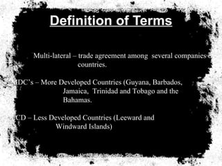 Definition of Terms Multi-lateral Agreement – trade agreement among Multi-lateral – trade agreement among  several companies or  countries. MDC’s – More Developed Countries (Guyana, Barbados,   Jamaica,  Trinidad and Tobago and the   Bahamas. LCD – Less Developed Countries (Leeward and   Windward Islands) 