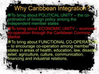 Why Caribbean Integration? To bring about POLITICAL UNITY – the co-ordination of foreign policy among the independent member states To bring about ECONOMIC UNITY – economic co-operation through the Caribbean Common Market To bring about FUNCTIONAL CO-OPERATION – to encourage co-operation among member states in areas of health, education, law, disaster relief, agriculture, culture, communication, financing and industrial relations. 01/04/10 Presented by D. Gooden 