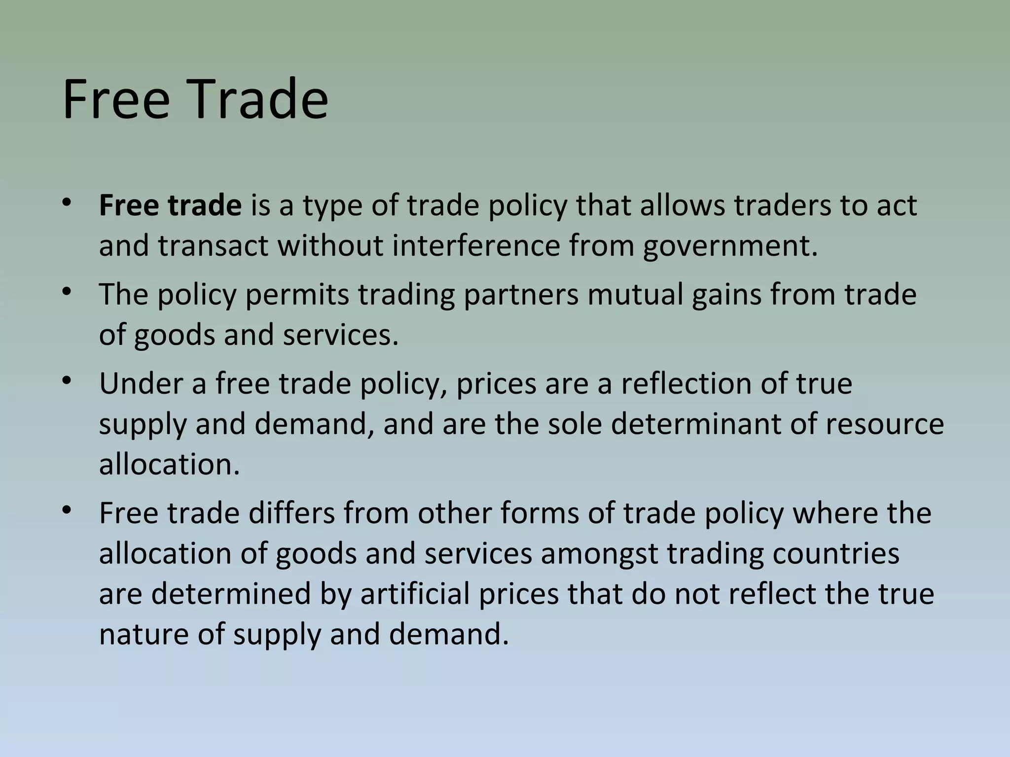 Free Trade
• Free trade is a type of trade policy that allows traders to act
and transact without interference from government.
• The policy permits trading partners mutual gains from trade
of goods and services.
• Under a free trade policy, prices are a reflection of true
supply and demand, and are the sole determinant of resource
allocation.
• Free trade differs from other forms of trade policy where the
allocation of goods and services amongst trading countries
are determined by artificial prices that do not reflect the true
nature of supply and demand.
 