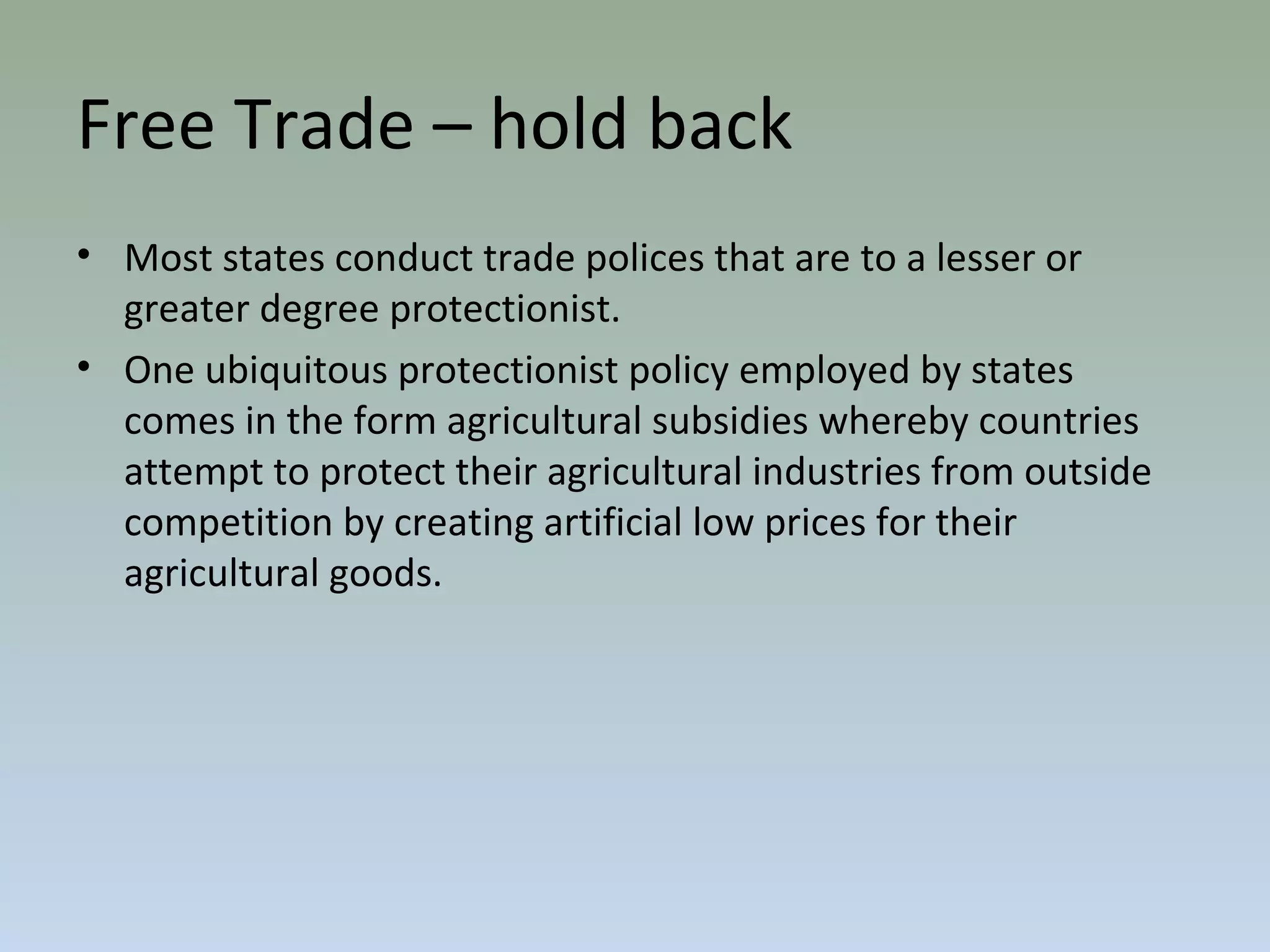 Free Trade – hold back
• Most states conduct trade polices that are to a lesser or
greater degree protectionist.
• One ubiquitous protectionist policy employed by states
comes in the form agricultural subsidies whereby countries
attempt to protect their agricultural industries from outside
competition by creating artificial low prices for their
agricultural goods.
 