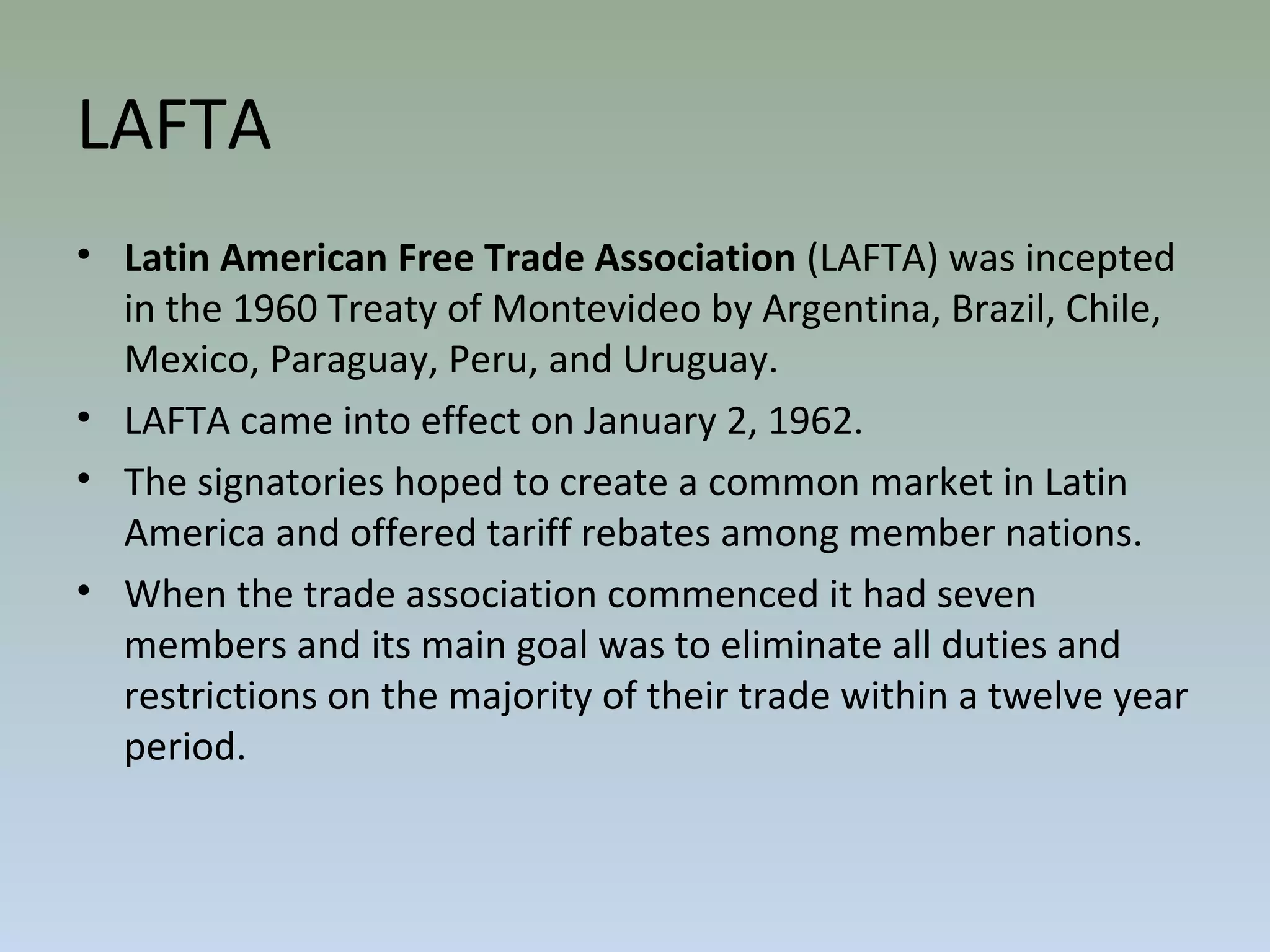 LAFTA
• Latin American Free Trade Association (LAFTA) was incepted
in the 1960 Treaty of Montevideo by Argentina, Brazil, Chile,
Mexico, Paraguay, Peru, and Uruguay.
• LAFTA came into effect on January 2, 1962.
• The signatories hoped to create a common market in Latin
America and offered tariff rebates among member nations.
• When the trade association commenced it had seven
members and its main goal was to eliminate all duties and
restrictions on the majority of their trade within a twelve year
period.
 