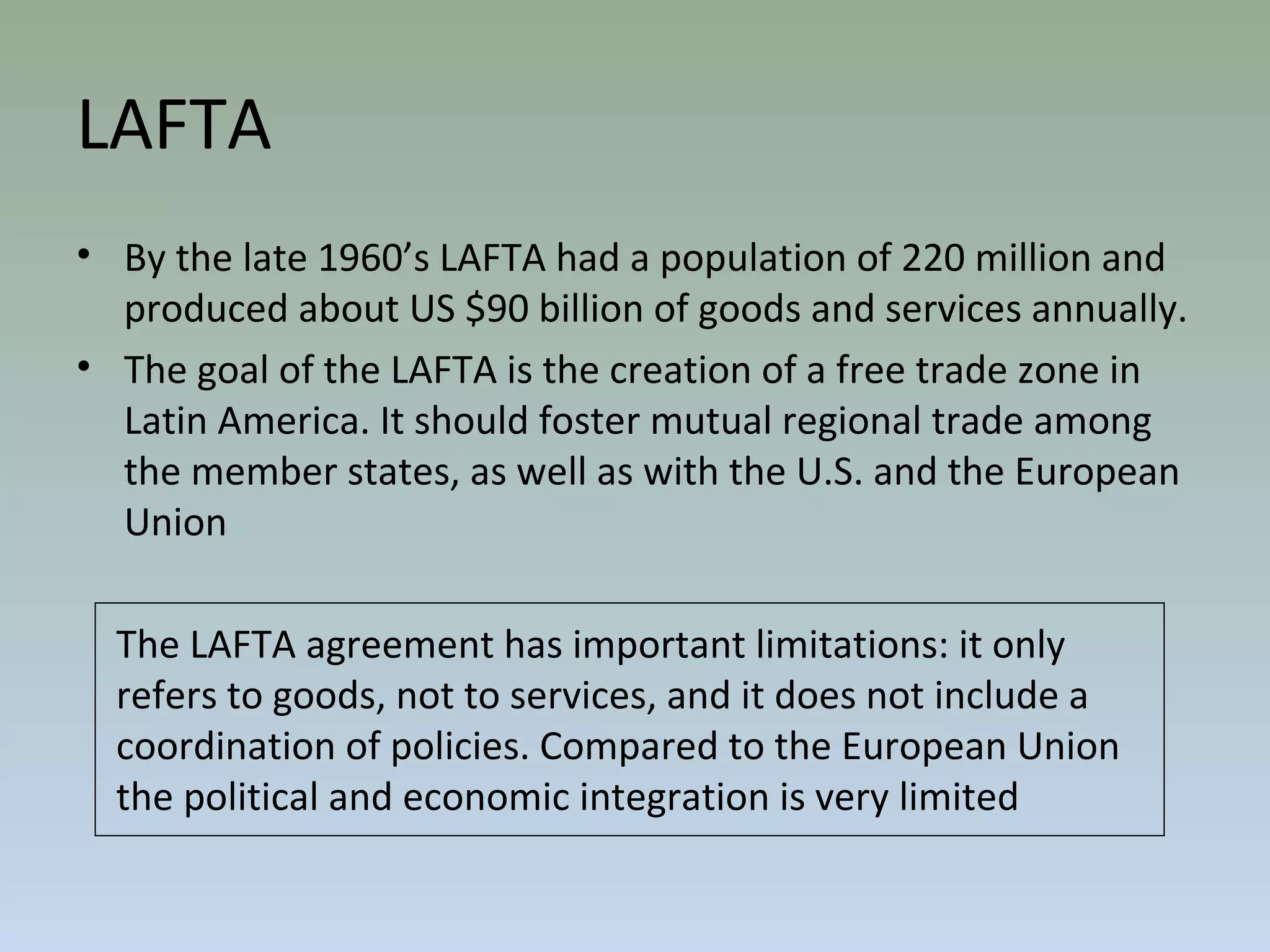 • By the late 1960’s LAFTA had a population of 220 million and
produced about US $90 billion of goods and services annually.
• The goal of the LAFTA is the creation of a free trade zone in
Latin America. It should foster mutual regional trade among
the member states, as well as with the U.S. and the European
Union
The LAFTA agreement has important limitations: it only
refers to goods, not to services, and it does not include a
coordination of policies. Compared to the European Union
the political and economic integration is very limited
LAFTA
 