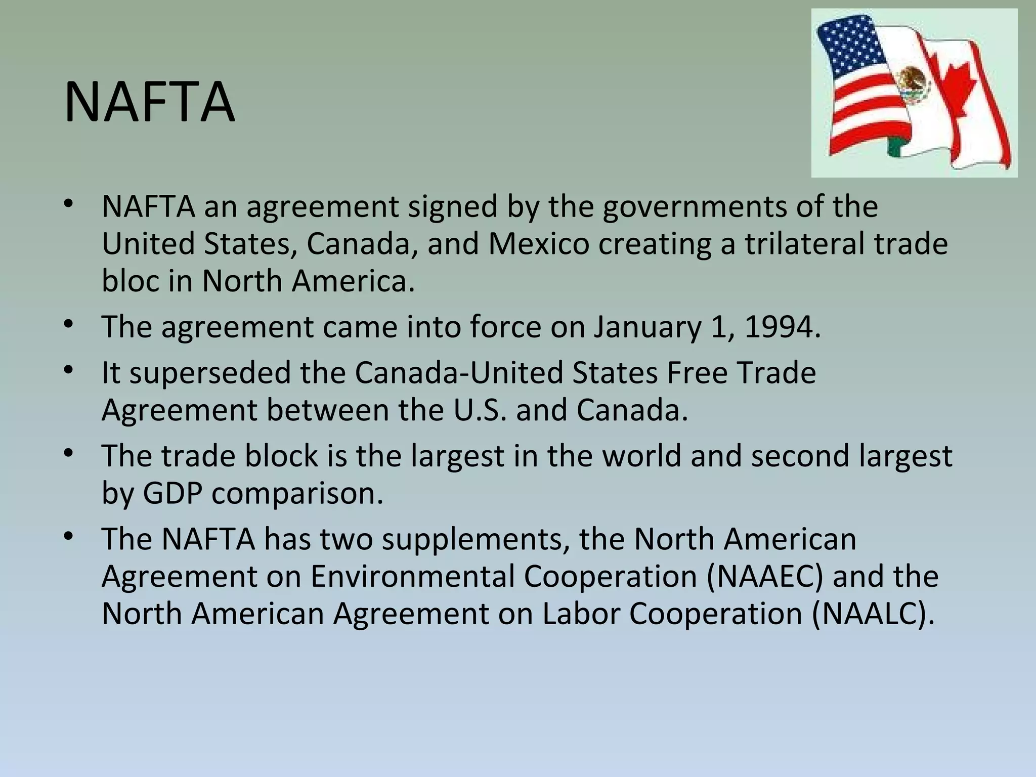 NAFTA
• NAFTA an agreement signed by the governments of the
United States, Canada, and Mexico creating a trilateral trade
bloc in North America.
• The agreement came into force on January 1, 1994.
• It superseded the Canada-United States Free Trade
Agreement between the U.S. and Canada.
• The trade block is the largest in the world and second largest
by GDP comparison.
• The NAFTA has two supplements, the North American
Agreement on Environmental Cooperation (NAAEC) and the
North American Agreement on Labor Cooperation (NAALC).
 