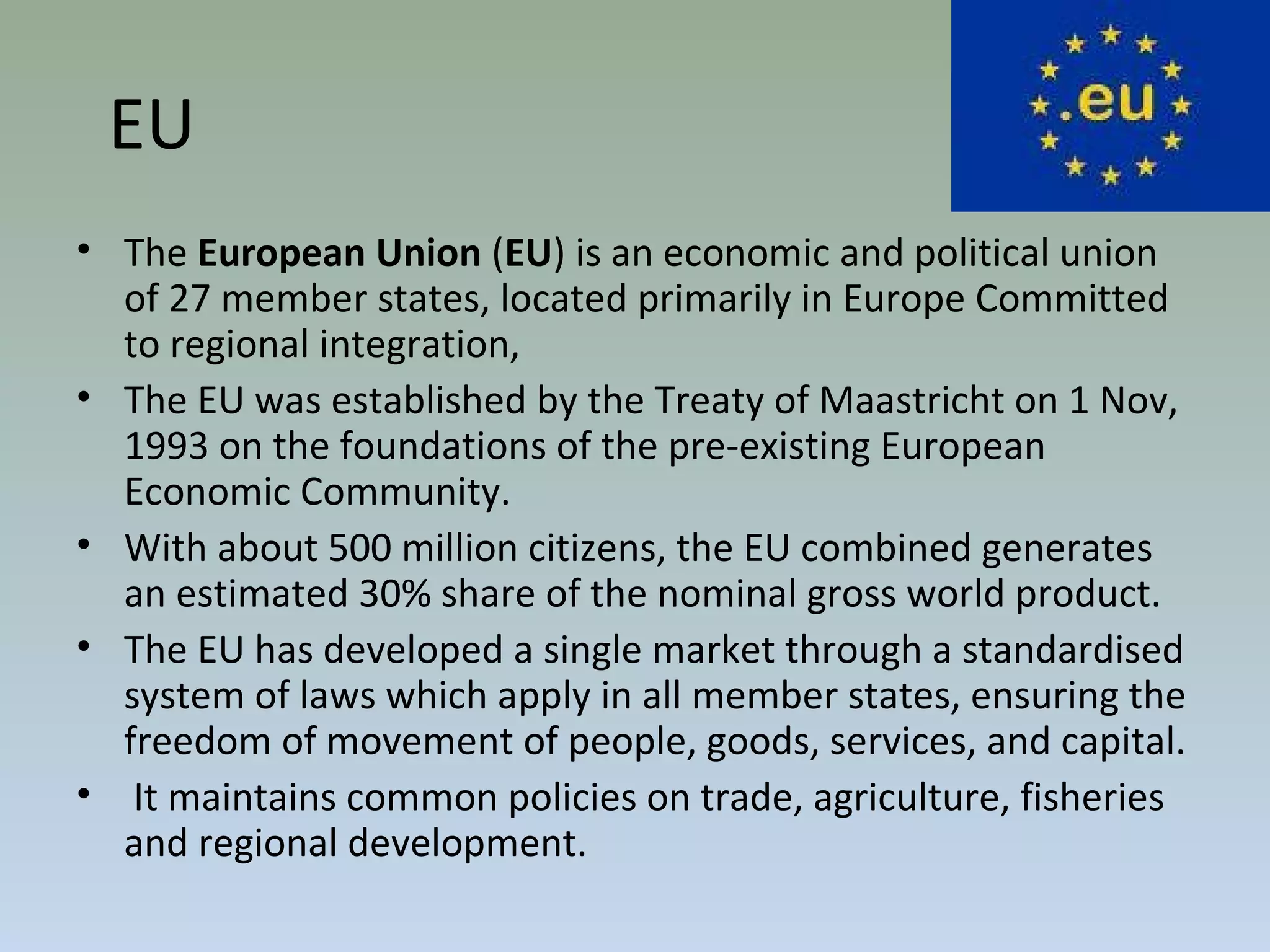 EU
• The European Union (EU) is an economic and political union
of 27 member states, located primarily in Europe Committed
to regional integration,
• The EU was established by the Treaty of Maastricht on 1 Nov,
1993 on the foundations of the pre-existing European
Economic Community.
• With about 500 million citizens, the EU combined generates
an estimated 30% share of the nominal gross world product.
• The EU has developed a single market through a standardised
system of laws which apply in all member states, ensuring the
freedom of movement of people, goods, services, and capital.
• It maintains common policies on trade, agriculture, fisheries
and regional development.
 