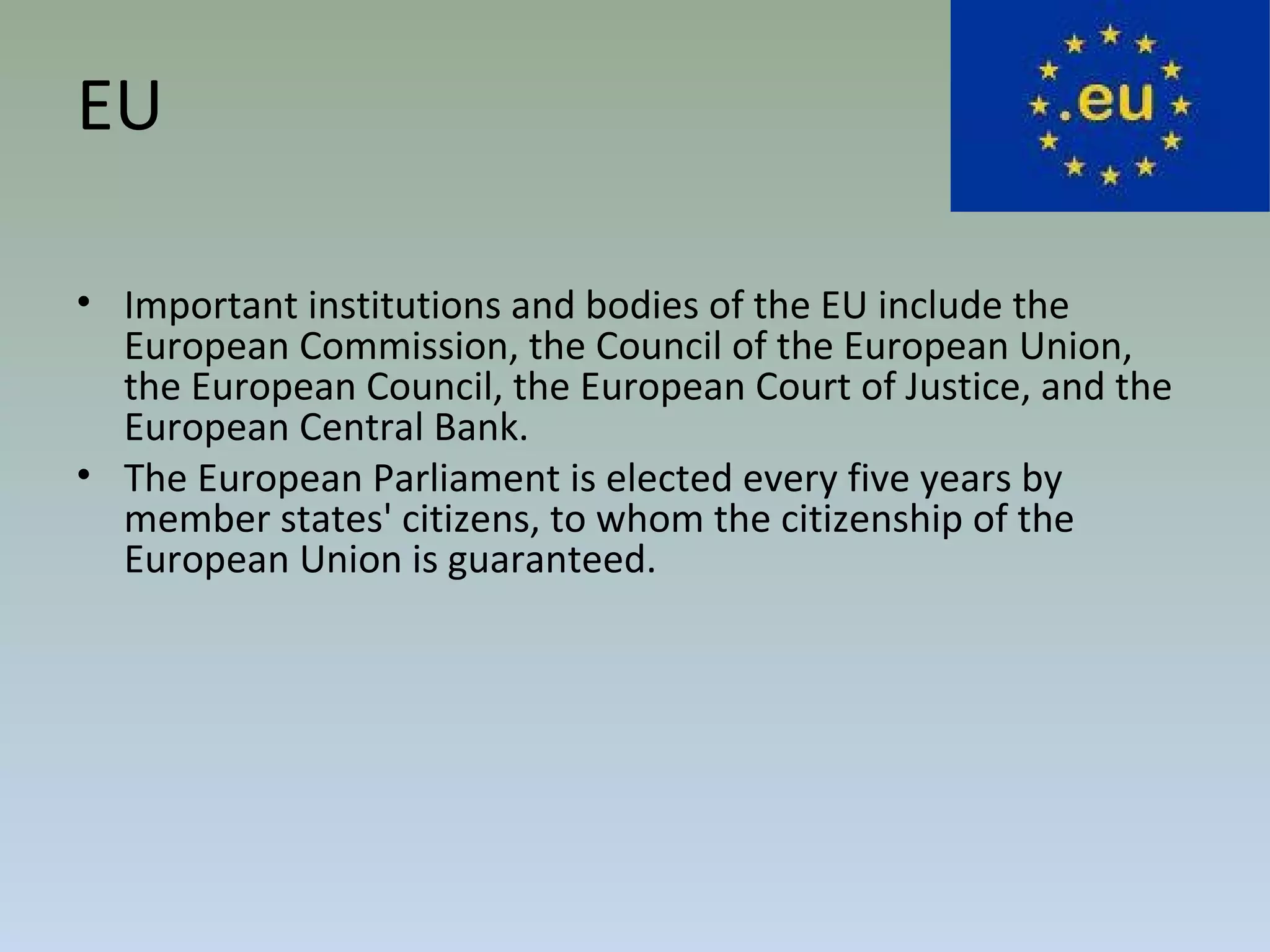 EU
• Important institutions and bodies of the EU include the
European Commission, the Council of the European Union,
the European Council, the European Court of Justice, and the
European Central Bank.
• The European Parliament is elected every five years by
member states' citizens, to whom the citizenship of the
European Union is guaranteed.
 