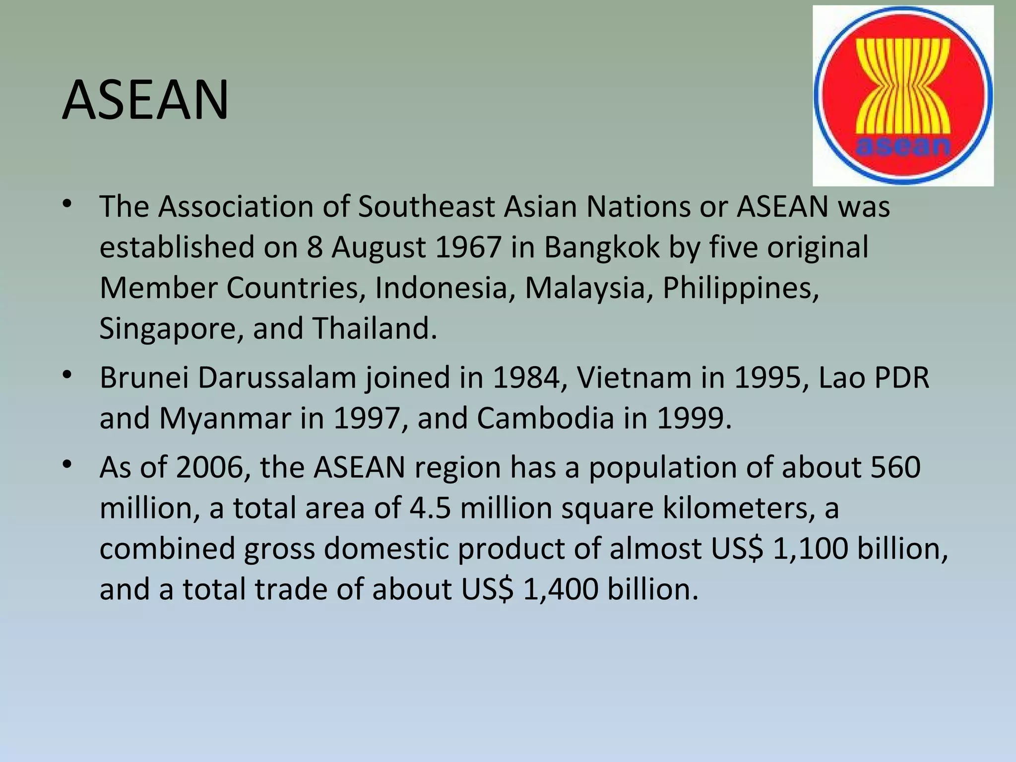 ASEAN
• The Association of Southeast Asian Nations or ASEAN was
established on 8 August 1967 in Bangkok by five original
Member Countries, Indonesia, Malaysia, Philippines,
Singapore, and Thailand.
• Brunei Darussalam joined in 1984, Vietnam in 1995, Lao PDR
and Myanmar in 1997, and Cambodia in 1999.
• As of 2006, the ASEAN region has a population of about 560
million, a total area of 4.5 million square kilometers, a
combined gross domestic product of almost US$ 1,100 billion,
and a total trade of about US$ 1,400 billion.
 