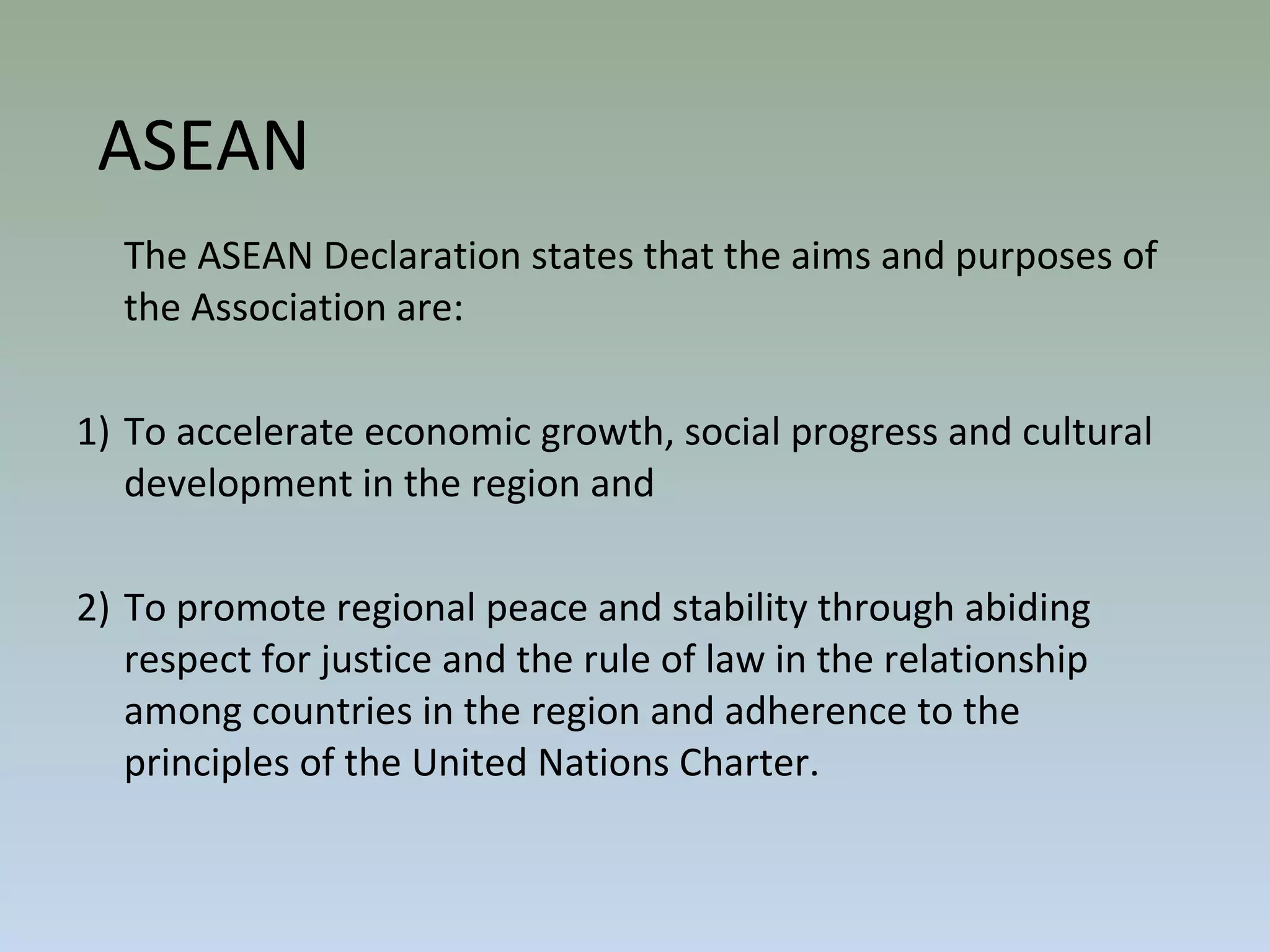The ASEAN Declaration states that the aims and purposes of
the Association are:
1) To accelerate economic growth, social progress and cultural
development in the region and
2) To promote regional peace and stability through abiding
respect for justice and the rule of law in the relationship
among countries in the region and adherence to the
principles of the United Nations Charter.
ASEAN
 